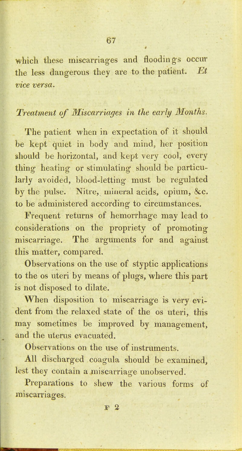 which these miscarriages and floodings occur the less dangerous they are to the patient. Et vice versa. Treatment of Miscarriages in the early Months. The patient when in expectation of it should be kept quiet in body and mind, her position should be horizontal, and kept very cool, every thing heating or stimulating should be particu- larly avoided, blood-letting must be regulated by the pulse. Nitre, mineral acids, opium, &c. to be administered according to circumstances. Frequent returns of hemorrhage may lead to Considerations on the propriety of promoting miscarriage. The arguments for and against this matter, compared. Observations on the use of styptic applications to the os uteri by means of plugs, where this part is not disposed to dilate. When disposition to miscarriage is very evi- dent from the relaxed state of the os uteri, this may sometimes be improved by management, and the uterus evacuated. Observations on the use of instruments. All discharged coagula should be examined, lest they contain a miscarriage unobserved. Preparations to shew the various forms of miscarriages. P 2