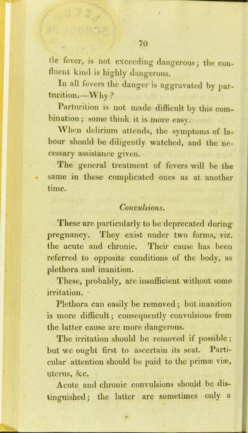 tie fever, is not exceeding dangerous; the con- fluent kind is highly dangerous. In all levers the danger is aggravated by par- turition.—Why ? Parturition is not made difficult by this com- bination ; some think it is more easy. When delirium attends, the symptoms of la- bour should be diligently watched, and the ne- cessary assistance given. The general treatment of fevers will be the same in these complicated ones as at another time. Convulsions. These are particularly to be deprecated during pregnancy. They exist under two forms, viz. the acute and chronic. Their cause has been referred to opposite conditions of the body, as plethora and inanition. These, probably, are insufficient without some irritation. Plethora can easily be removed; but inanition is more difficult; consequently convulsions from the latter cause are more dangerous. The irritation should be removed if possible; but we ouffht first to ascertain its seat. Parti- es cular attention should be paid to the primse viae, uterus, &c. Acute and chronic convulsions should be dis- tinguished; the latter are sometimes only a