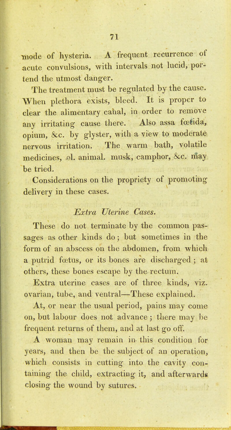 mode of hysteria. A frequent recurrence of acute convulsions, with intervals not lucid, por- tend the utmost danger. The treatment must be regulated by the cause. When plethora exists, bleed. It is proper to clear the alimentary canal, in order to remove any irritating cause there. Also assa fcetida, opium, &c. by glyster, with a view to moderate nervous irritation. The warm bath, volatile medicines, eh animal, musk, camphor, &c. may be tried. Considerations on the propriety of promoting delivery in these cases. Extra Uterine Cases. These do not terminate by the common pas- sages as other kinds do; but sometimes in the form of an abscess on the abdomen, from which a putrid foetus, or its bones are discharged ; at others, these bones escape by the rectum. Extra uterine cases are of three kinds, viz. ovarian, tube, and ventral—These explained. At, or near the usual period, pains may come on, but labour does not advance; there may be frequent returns of them, and at last go off. A woman may remain in- this condition for years, and then be the subject of an operation, which consists in cutting into the cavity con- taining the child, extracting it, and afterwards closing the wound by sutures. I 1 iHHIIIIIIIIIIIHIIIIHIIIWIIimUHIIIIIMIIIIWIIIIIIIIIIIIIIHHIWMWmi