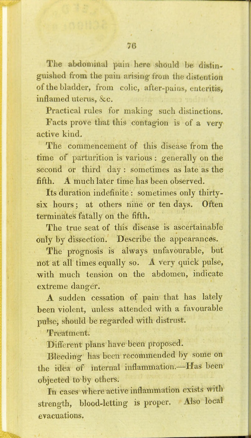 76 The abdominal pain here should be distin- guished from the pain arising- from the distention of the bladder, from colic, after-pains, enteritis, inflamed uterus, &c. Practical rules for making- such distinctions. Facts prove that this contagion is of a very active kind. The commencement of this disease from the time of parturition is various : generally on the second or third day : sometimes as late as the fifth. A much later time has been observed. Its duration indefinite: sometimes only thirty- six hours; at others nine or ten days. Often terminates fatally on the fifth. The true seat of this disease is ascertainable only by dissection. Describe the appearances. The prognosis is always unfavourable, but not at all times equally so. A very quick pulse, with much tension on the abdomeu, indicate extreme danger. A sudden cessation of pain that has lately been violent, unless attended with a favourable pulse, should be regarded with distrust. Treatment. Different plans have been proposed. Bleeding has been recommended by some on the idea of internal inflammation.—Has been objected to by others. In cases where active inflammation exists with strength, blood-letting is proper. Also local evacuations.