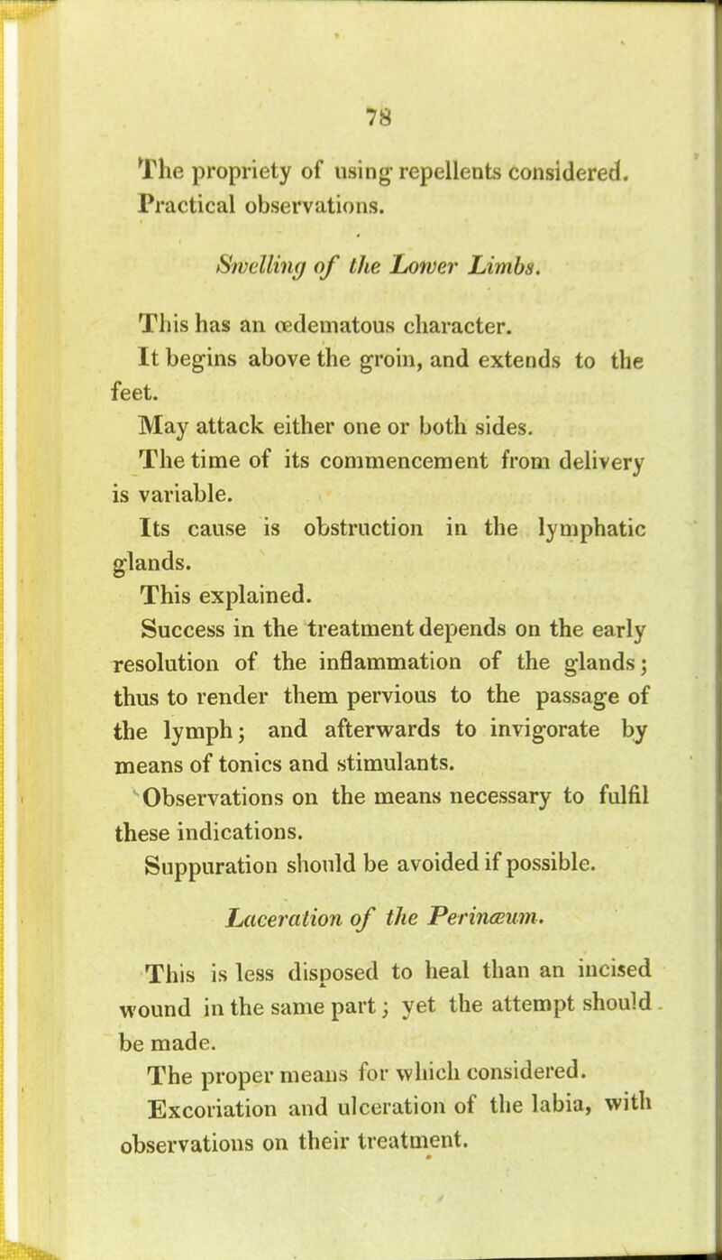 The propriety of using- repellents considered. Practical observations. Swelling of the Lower Limbs. This has an oedematous character. It begins above the groin, and extends to the feet. May attack either one or both sides. The time of its commencement from delivery is variable. Its cause is obstruction in the lymphatic glands. This explained. Success in the treatment depends on the early resolution of the inflammation of the glands; thus to render them pervious to the passage of the lymph; and afterwards to invigorate by means of tonics and stimulants. Observations on the means necessary to fulfil these indications. Suppuration should be avoided if possible. Laceration of the Perinceum. This is less disposed to heal than an incised wound in the same part; yet the attempt should be made. The proper means for which considered. Excoriation and ulceration of the labia, with observations on their treatment.