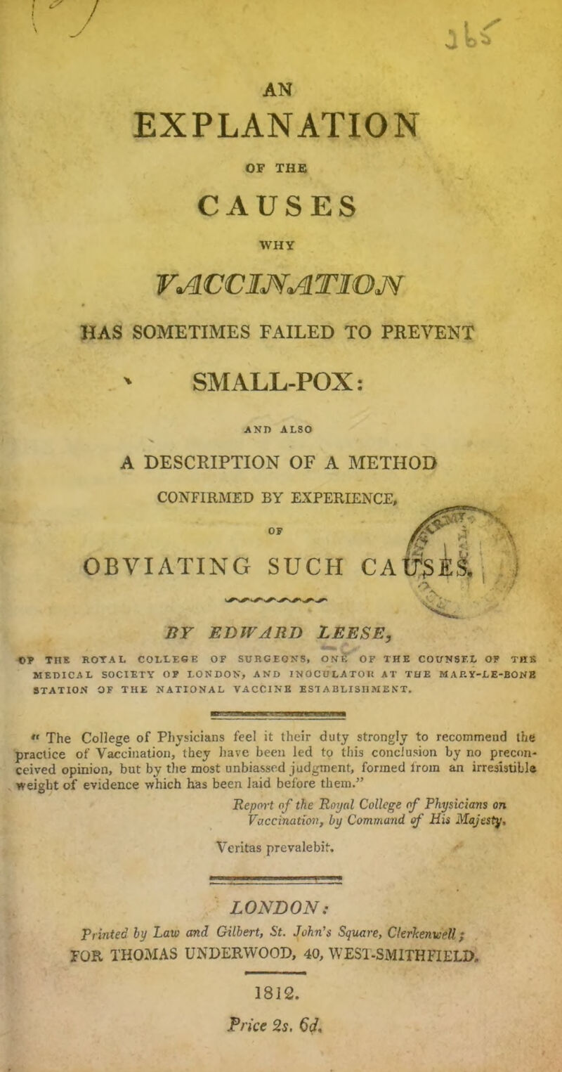 AN ! ^ / EXPLANATION OF THE CAUSES WHY VACCINATION HAS SOMETIMES FAILED TO PREVENT ' SMALL-POX: AND ALSO A DESCRIPTION OF A METHOD CONFIRMED BY EXPERIENCE, OF OBVIATING SUCH CA BY EDWARD LEESE, ©y TITE ROYAL COLLEGE OF SURGEONS, ON? OF THE COUNSEL OF THE MEDICAL SOCIETY OF LONDON, AND INOCULATOIt AT THE MARY-LE-BONE STATION OF THE NATIONAL VACCINE ESTABLISHMENT. •• The College of Physicians feel it their duty strongly to recommend the practice of Vaccination, they have been led to this conclusion by no precon- ceived opinion, but by the most unbiassed judgment, formed from an irresistible weight of evidence which has been laid before them.” Report o f the Royal College of Physicians on Vaccination, by Command of His Majesty. Veritas prevalebif. LONDON: Printed by Law and Gilbert, St. John's Square, ClerkemeeU; FOR THOMAS UNDERWOOD, 40, WES1-SMITHFIELD. 1812. Price 2s. 6d.