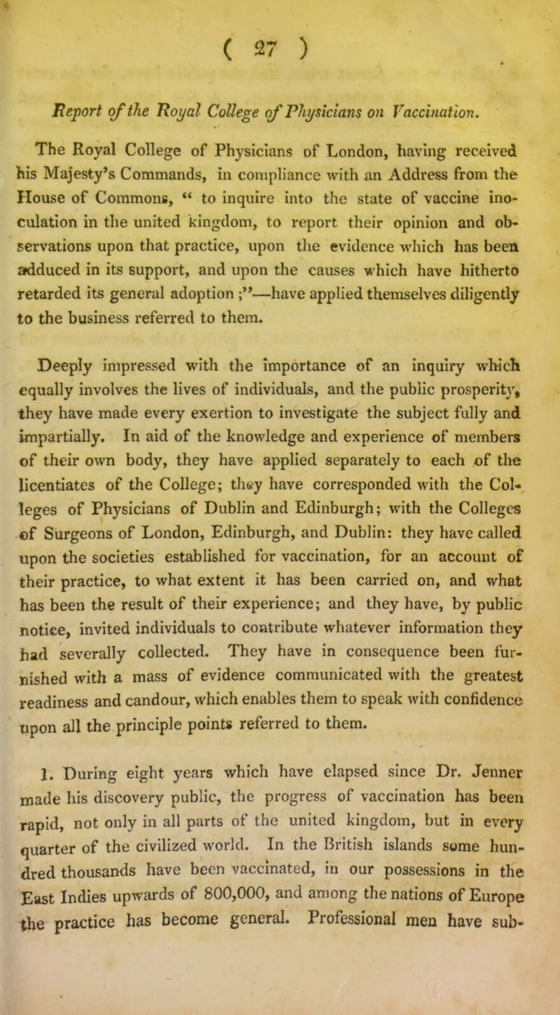 Report of the Royal College of Physicians on Vaccination. The Royal College of Physicians of London, having received his Majesty’s Commands, in compliance with an Address from the House of Commons, “ to inquire into the state of vaccine ino- culation in the united kingdom, to report their opinion and ob- servations upon that practice, upon the evidence which has been adduced in its support, and upon the causes which have hitherto retarded its general adoption —have applied themselves diligently to the business referred to them. Deeply impressed with the importance of an inquiry which equally involves the lives of individuals, and the public prosperit\r, they have made every exertion to investigate the subject fully and impartially. In aid of the knowledge and experience of members of their own body, they have applied separately to each of the licentiates of the College; they have corresponded with the Col- leges of Physicians of Dublin and Edinburgh; with the Colleges ©f Surgeons of London, Edinburgh, and Dublin: they have called upon the societies established for vaccination, for an account of their practice, to what extent it has been carried on, and what has been the result of their experience; and they have, by public notice, invited individuals to contribute whatever information they had severally collected. They have in consequence been fur- nished with a mass of evidence communicated with the greatest readiness and candour, which enables them to speak with confidence upon all the principle points referred to them. 1. During eight years which have elapsed since Dr. Jenner made his discovery public, the progress of vaccination has been rapid, not only in all parts of the united kingdom, but in every quarter of the civilized world. In the British islands some hun- dred thousands have been vaccinated, in our possessions in the East Indies upwards of 800,000, and among the nations of Europe the practice has become general. Professional men have sub-