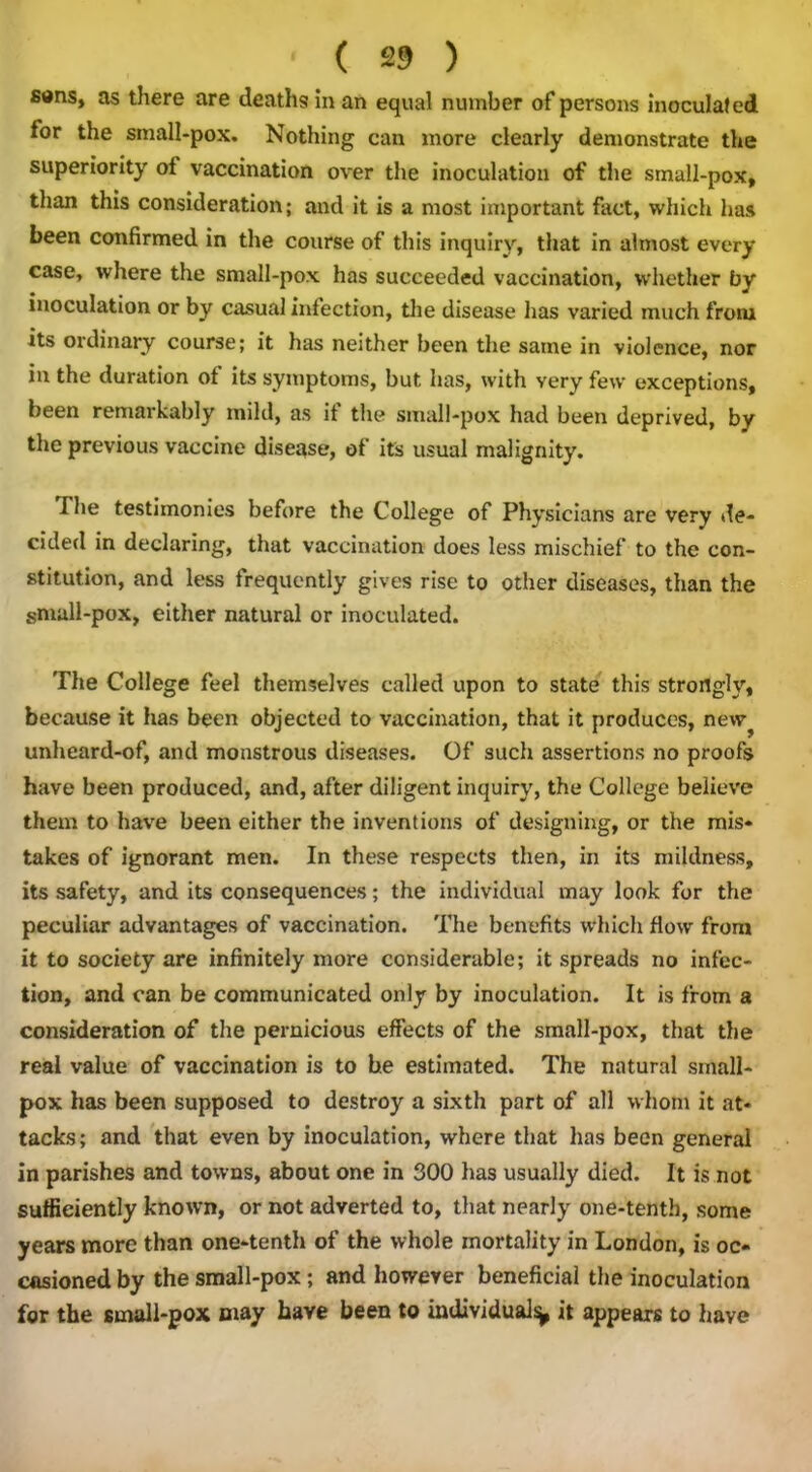 s«ns, as there are deaths in an equal number of persons inoculated tor the sinall-pox. Nothing can more clearly demonstrate the superiority of vaccination over the inoculation of the small-pox, than this consideration; and it is a most important fact, which has been confirmed in the course of this inquiry, that in almost every case, where the small-pox has succeeded vaccination, whether by inoculation or by casual infection, the disease has varied much from its ordinary course; it has neither been the same in violence, nor in the duration of its symptoms, but has, with very few exceptions, been remarkably mild, as it the small-pox had been deprived, by the previous vaccine disease, of its usual malignity. I he testimonies before the College of Physicians are very de- cided in declaring, that vaccination does less mischief to the con- stitution, and less frequently gives rise to other diseases, than the small-pox, either natural or inoculated. The College feel themselves called upon to state this strongly, because it has been objected to vaccination, that it produces, new^ unheard-of, and monstrous diseases. Of such assertions no proofs have been produced, and, after diligent inquiry, the College believe them to have been either the inventions of designing, or the mis- takes of ignorant men. In these respects then, in its mildness, its safety, and its consequences; the individual may look for the peculiar advantages of vaccination. The benefits which flow from it to society are infinitely more considerable; it spreads no infec- tion, and can be communicated only by inoculation. It is from a consideration of the pernicious effects of the small-pox, that the real value of vaccination is to be estimated. The natural small- pox has been supposed to destroy a sixth part of all whom it at- tacks; and that even by inoculation, where that has been general in parishes and towns, about one in 300 has usually died. It is not sufficiently known, or not adverted to, that nearly one-tenth, some years more than one-tenth of the whole mortality in London, is oc- casioned by the small-pox; and however beneficial the inoculation for the small-pox may have been to individual^ it appears to have