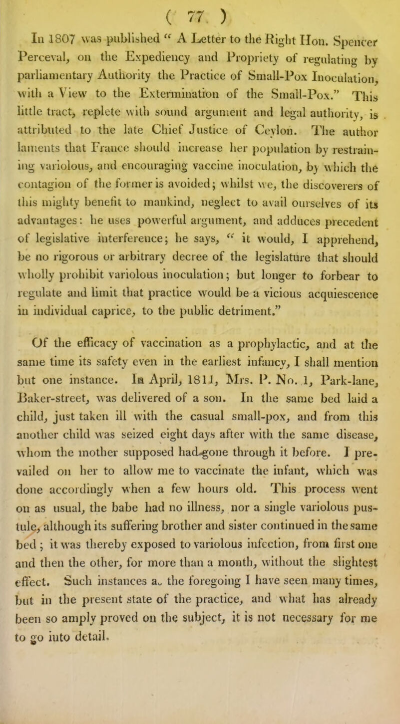 In 1807 was published “ A Letter to the Right lion. Spencer Perceval, on the Expediency and Propriety of regulating by parliamentary Authority the Practice of Small-Pox Inoculation, with a View to the Extermination of the Small-Pox.” This little tract, replete with sound argument and legal authority, is attributed to the late Chief Justice of Ceylon. The author laments that France should increase her population by restrain- ing variolous, and encouraging vaccine inoculation, b) which the contagion of the former is avoided; whilst we, the discoverers of this mighty benefit to mankind, neglect to avail ourselves of its advantages: he uses powerful argument, and adduces precedent of legislative interference; he says, “ it would, I apprehend, be no rigorous or arbitrary decree of the legislature that should wholly prohibit variolous inoculation; but longer to forbear to regulate and limit that practice wrould be a vicious acquiescence in individual caprice, to the public detriment.” Of the efficacy of vaccination as a prophylactic, and at the same time its safety even in the earliest infancy, I shall mention but one instance. la April, 1811, Mrs. P. No. 1, Park-lane, Baker-street, was delivered of a son. In the same bed laid a child, just taken ill with the casual small-pox, and from this another child was seized eight days after with the same disease, whom the mother supposed hacbgone through it before. 1 pre- vailed on her to allow me to vaccinate the infant, which was done accordingly when a few hours old. This process went on as usual, the babe had no illness, nor a single variolous pus- tule, although its suffering brother and sister continued in the same bed ; it was thereby exposed to variolous infection, from first one and then the other, for more than a month, without the slightest effect. Such instances au the foregoing I have seen many times, but in the present stale of the practice, and what has already been so amply proved on the subject, it is not necessary for me to go iuto detail.