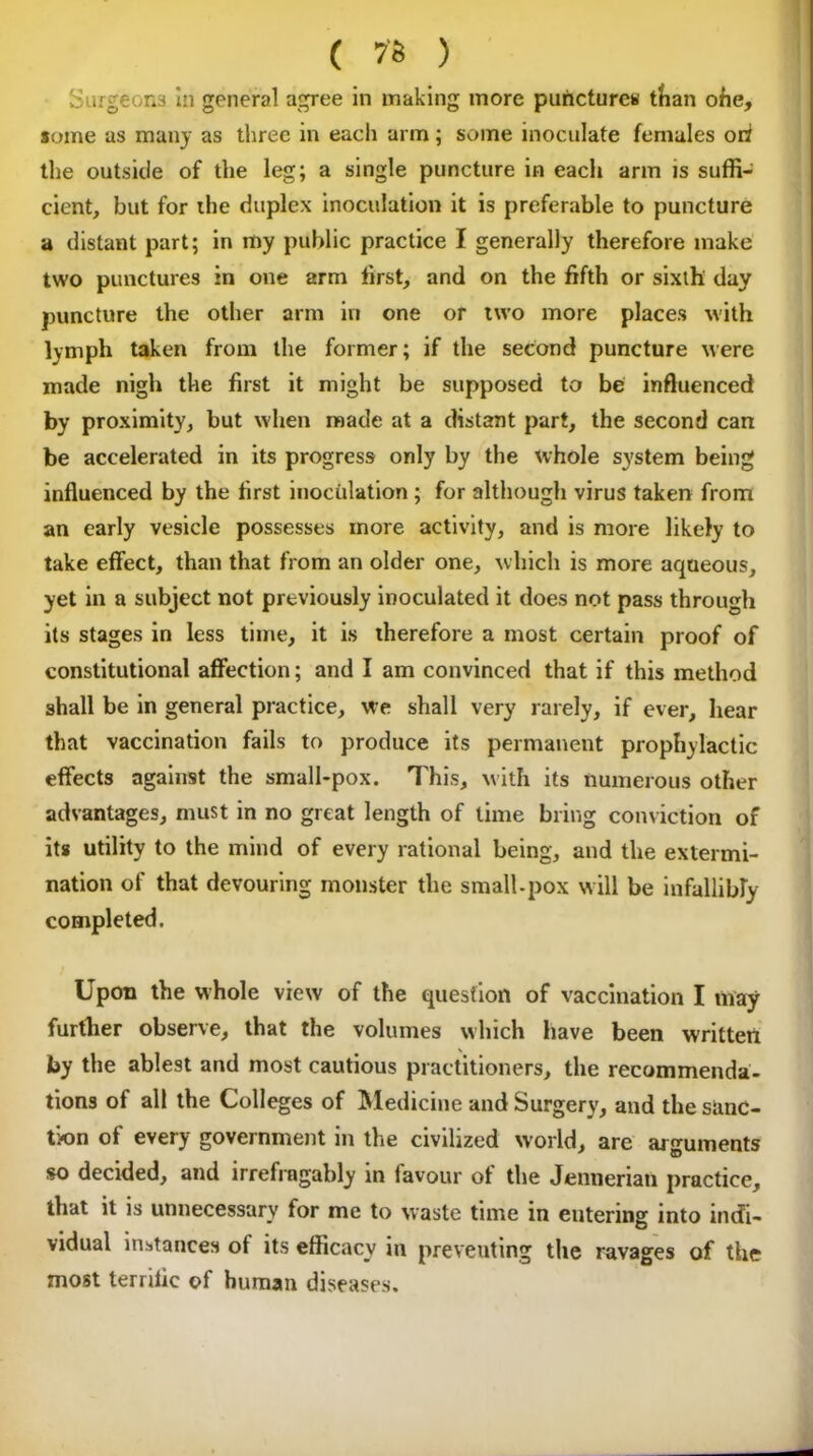 Surgeons in general agree in making more punctures than ofie, some as many as three in each arm; some inoculate females ori the outside of the leg; a single puncture in eacli arm is suffi- cient, but for the duplex inoculation it is preferable to puncture a distant part; in my public practice I generally therefore make two punctures in one arm first, and on the fifth or sixth day puncture the other arm in one or two more places with lymph taken from the former; if the second puncture were made nigh the first it might be supposed to be influenced by proximity, but when made at a distant part, the second can be accelerated in its progress only by the whole system being influenced by the first inoculation ; for although virus taken from an early vesicle possesses more activity, and is more likely to take effect, than that from an older one, which is more aqueous, yet in a subject not previously inoculated it does not pass through its stages in less time, it is therefore a most certain proof of constitutional affection; and I am convinced that if this method shall be in general practice, we shall very rarely, if ever, hear that vaccination fails to produce its permanent prophylactic effects against the small-pox. This, with its numerous other advantages, must in no great length of time bring conviction of its utility to the mind of every rational being, and the extermi- nation of that devouring monster the small-pox will be infallibly completed. Upon the whole view of the question of vaccination I may further observe, that the volumes which have been written by the ablest and most cautious practitioners, the recommenda- tions of all the Colleges of Medicine and Surgery, and the sanc- tion of every government in the civilized w orld, are arguments so decided, and irrefragably in favour of the Jeniierian practice, that it is unnecessary for me to waste time in eutering into indi- vidual instances ot its efficacy in preventing the ravages of the most terrific of human diseases.