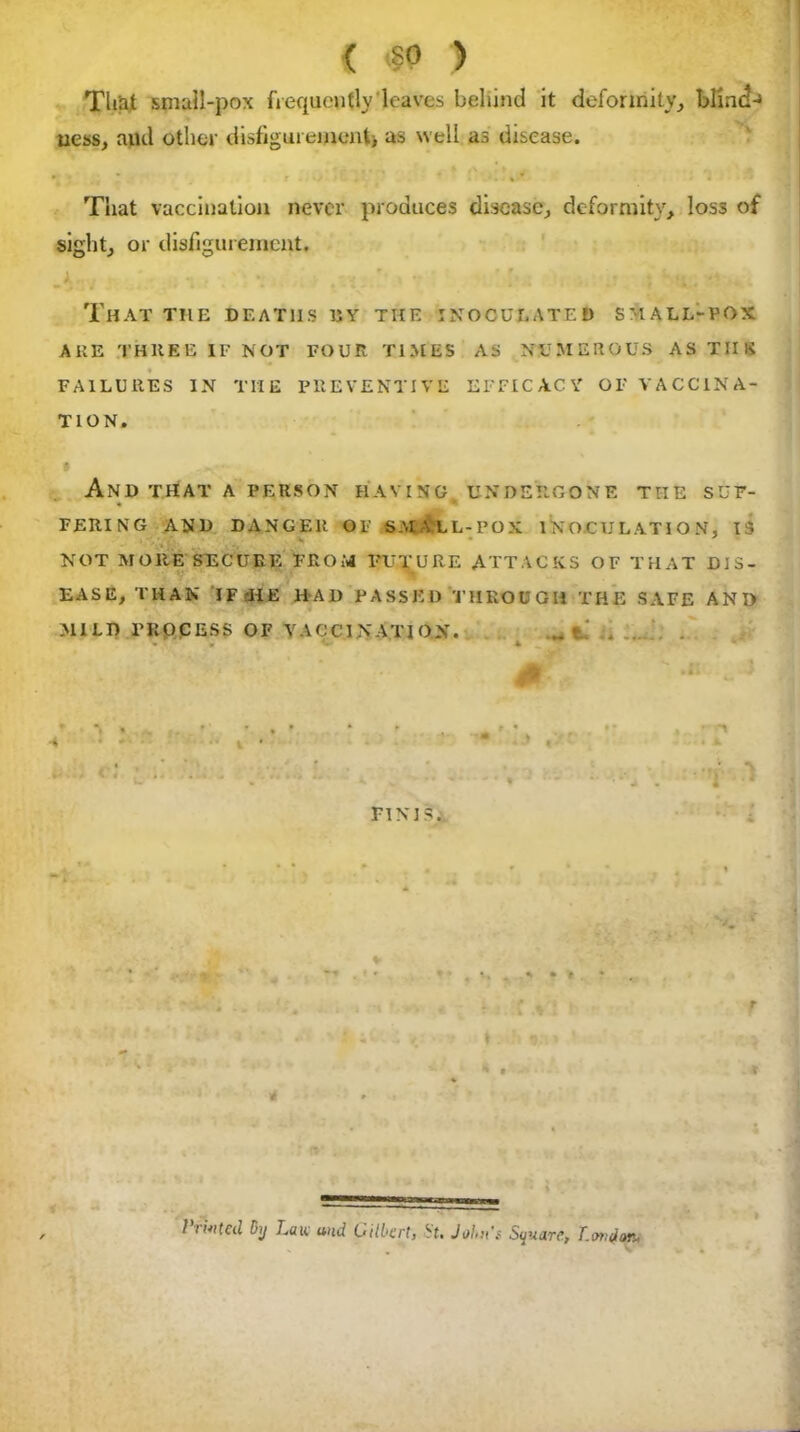 That small-pox frequently'leaves behind it deformity, blindj ness, and other disfigurement, as well as disease. That vaccination never produces disease, deformity, los3 of sight, or disfigurement. J tnj ■ :■ ;! : «i. •' That the deaths uy the inoculated small-pox AUE THREE IF NOT FOUR TIMES AS NUMEROUS AS THE FAILURES IN TIIE PREVENTIVE EFFICACY OF VACCINA- TION. AND THAT A PERSON HAVING UNDERGONE THE SUF- * FERING AND DANGER OF S.M A LL-POX INOCULATION, IS NOT MORE SECURE FROM FUTURE ATTACKS OF THAT DIS- EASE, THAN JFfHE liAl) PASSED THROUGH THE SAFE ANT) MILD PROCESS OF VACCINATION. „ ti . 0 FINIS. *'.*.» * • * * ► f t. r t ♦ Ji t,a» ‘ ^ * t t I tinted dj Lan and Gilbert, ^t• Joint's Square, T.anjon* i