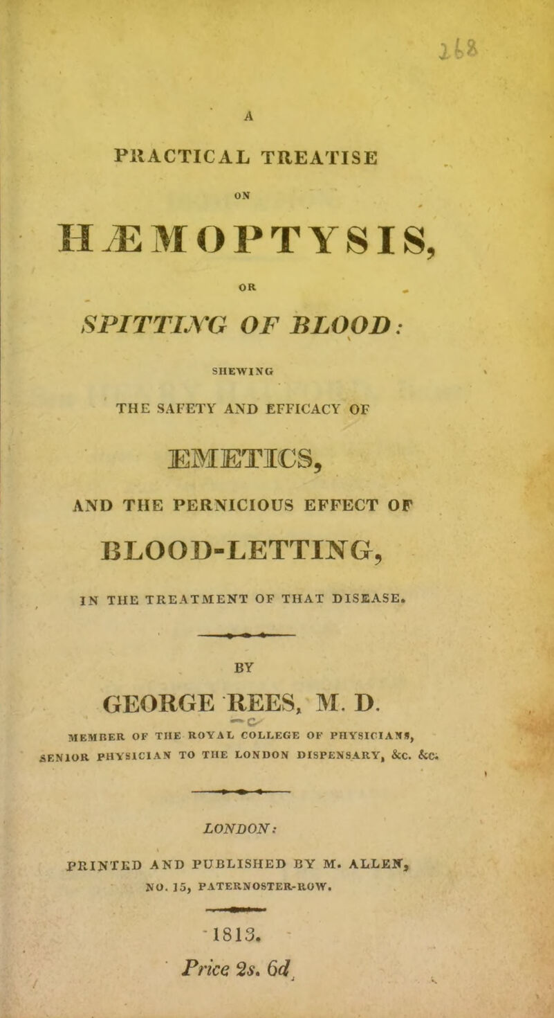 A l PRACTICAL TREATISE ON HMMO PTYSIS, OR SPITTING OF BLOOD: \ SHEWING THE SAFETY AND EFFICACY OF EMETICS, AND TIIE PERNICIOUS EFFECT OF BLOOD-LETTING, IN TIIE TREATMENT OF THAT DISEASE. BY GEORGE REES, M. D. MEMBER OF TIIE ROYAL COLLEGE OF PHYSICIANS, SENIOR PHYSICIAN TO TIIE LONDON DISPENSARY, &C. &Ci LONDON: .« * PRINTED AND PUBLISHED BY M. ALLEN, NO. 15, PATERNOSTER-ROW. '1813. Price 2s. 6d !