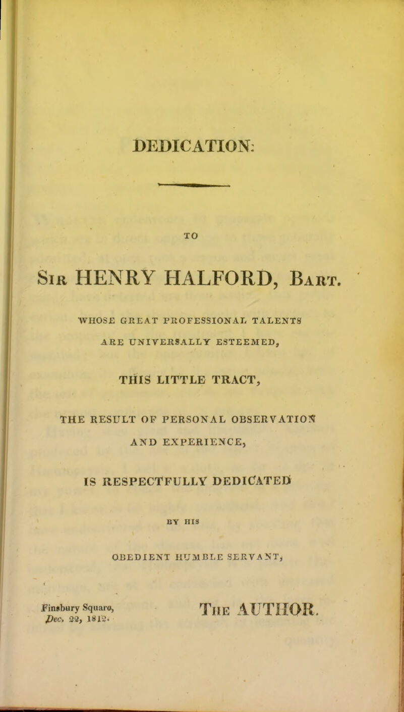 DEDICATION: TO Sir HENRY HALFORD, Bart. WHOSE GREAT PROFESSIONAL TALENTS ARE UNIVERSALLY ESTEEMED, THIS LITTLE TRACT, THE RESULT OF PERSONAL OBSERVATION AND EXPERIENCE, IS RESPECTFULLY DEDICATEE! BY HIS OBEDIENT HUMBLE SERVANT, Finsbury Square, J)ec* 22, 1812. The AUTHOR