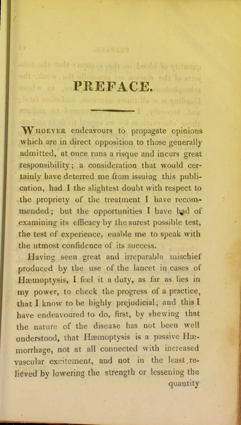 f PREFACE. ^Whoever endeavours to propagate opinions which are in direct opposition to those generally admitted, at once runs a risque and incurs great responsibility; a consideration that would cer- tainly have deterred me from issuing this publi- cation, had I the slightest doubt with respect to the propriety of the treatment I have recom- mended ; but the opportunities I have h#d of examining its efficacy by the surest possible test, the test of experience, enal.de me to speak with the utmost confidence of its success. Having seen great and irreparable mischief produced by the use of the lancet in cases of Haemoptysis, I feel it a duty, as far as lies in my power, to check the progress of a practice, that I know to be highly prejudicial; and this I have endeavoured to do, first, by shewing that the nature of the disease has not been well understood, that Haemoptysis is a passive Hae- morrhage, not at all connected with increased vascular excitement, and not in the least.re- lieved by lowering the strength or lessening the quantity