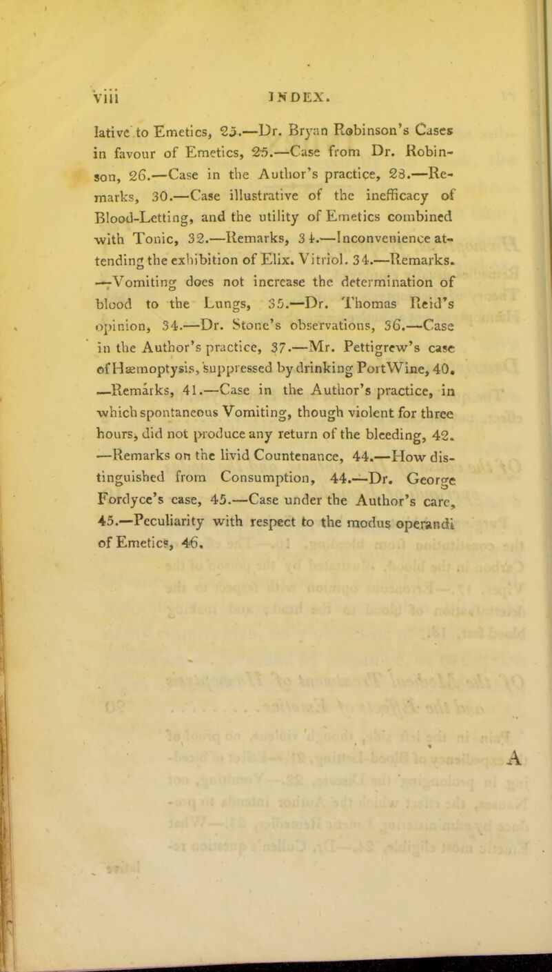 lativc to Emetics, 25.—Dr. Bryan Robinson’s Cases in favour of Emetics, 25.—Case from Dr. Robin- son, 26.—Case in the Author’s practice, 28.—Re- marks, 30.—Case illustrative of the inefficacy of Blood-Letting, and the utility of Emetics combined with Tonic, 32.—Remarks, 3 4.—Inconvenience at- tending the exhibition of Elix. Vitriol. 34.—Remarks. —Vomiting does not increase the determination of blood to the Lungs, 35.—Dr. Thomas Reid’s opinion, 34.—Dr. Stone’s observations, 56.—Case in the Author’s practice, 37*—Mr. Pettigrew’s case of Haemoptysis, suppressed by drinking PortWixie, 40. —Ptemarks, 41.—Case in the Author’s practice, in which spontaneous Vomiting, though violent for three hours, did not produce any return of the bleeding, 42. •—Remarks on the livid Countenance, 44.—How dis- tinguished from Consumption, 44.—Dr. George Fordyce’s case, 45.—Case under the Author’s care, 45.—Peculiarity with respect to the modus operandi of Emetic?, 46.