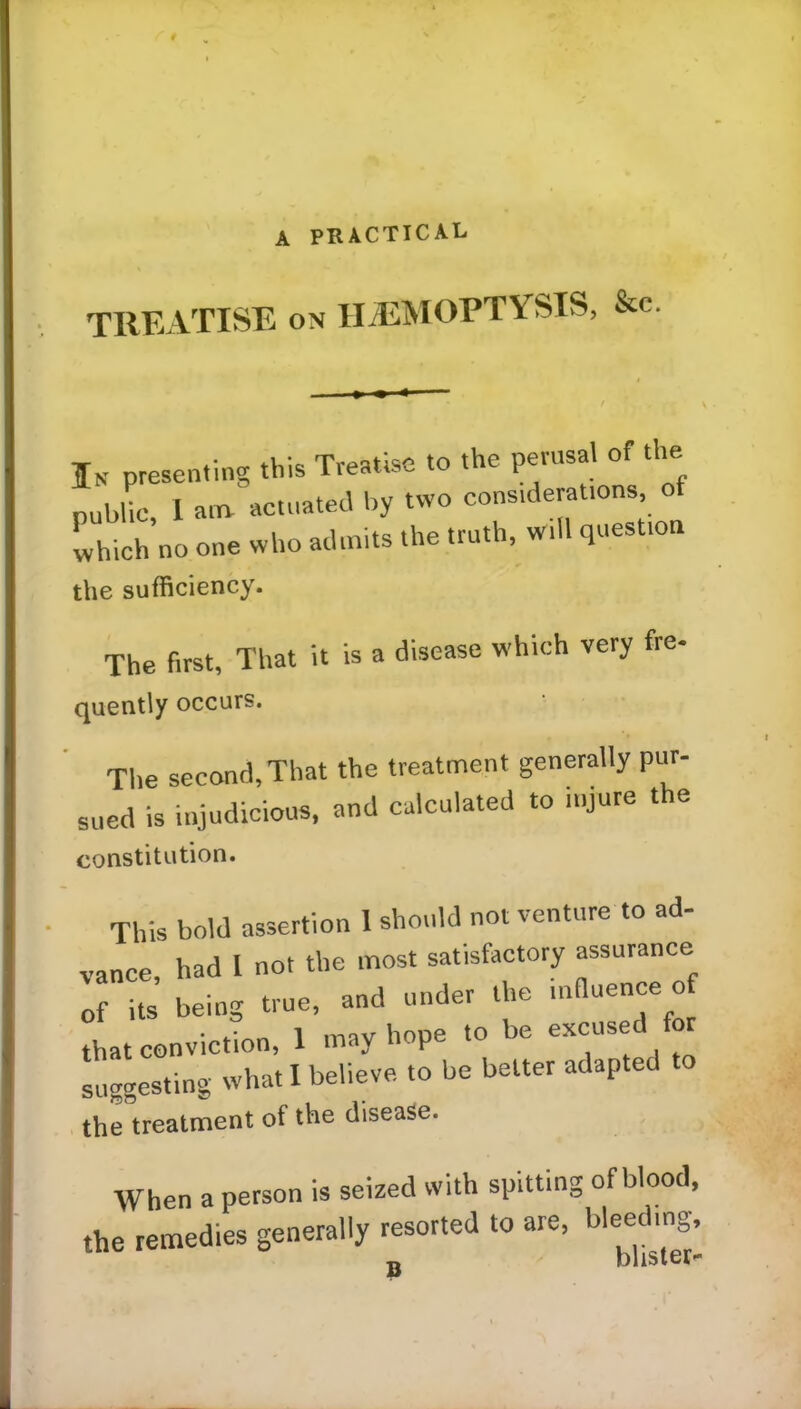 A PRACTICAL TREATISE on HAEMOPTYSIS, &c. Ik presenting this Treatise to the perusal of the pubUc I am actuated by two considerations, of which no one who admits the truth, will question the sufficiency. The first, That it is a disease which very fre- quently occurs. The second, That the treatment generally pur- sued is injudicious, and calculated to injure the constitution. This bold assertion I should not venture to ad- vance, had 1 no. the most satisfactory assurance of its being true, and under the influence o that conviction, 1 may hope to be excused or suggesting what I believe to be better adapted the treatment of the disease. When a person is seized with spitting of blood, the remedies generally resorted to are, bleeding, B