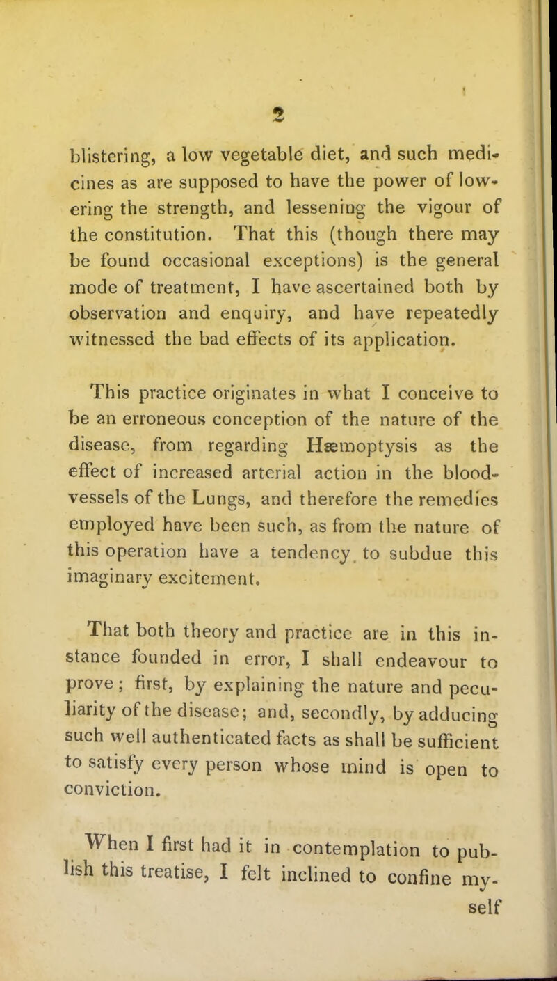 I 5 blistering, a low vegetable diet, and such medi- cines as are supposed to have the power of low- ering the strength, and lessening the vigour of the constitution. That this (though there may be found occasional exceptions) is the general mode of treatment, I have ascertained both by observation and enquiry, and have repeatedly witnessed the bad effects of its application. This practice originates in what I conceive to be an erroneous conception of the nature of the disease, from regarding Haemoptysis as the effect of increased arterial action in the blood- vessels of the Lungs, and therefore the remedies employed have been such, as from the nature of this operation have a tendency to subdue this imaginary excitement. That both theory and practice are in this in- stance founded in error, I shall endeavour to prove; first, by explaining the nature and pecu- liarity of the disease; and, secondly, by adducing such well authenticated facts as shall be sufficient to satisfy every person whose mind is open to conviction. When I first had it in contemplation to pub- lish this treatise, I felt inclined to confine my- self