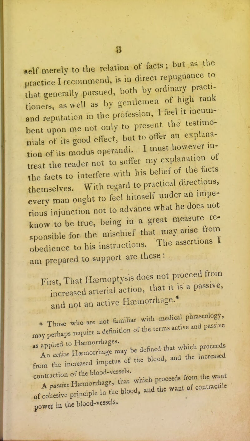 self merely to the relation of facts; but as the practice I recommend, is in direct repugnance that generally pursued, both by ordinary Peti- tioners, as well as by gentlemen of high rank and reputation in the profession, 1 .eel Uwcm- bent upon me not only to present tie i llmls of its good effect, but to offer an explana- .t a, JL. »• i-*r' the facts to interfere with his belief of the fa themselves. With regard to practical directio , every man ought to feel himself under an impe- rious injunction not to advance what he does no know to be true, being in a great measure re- sponsible for the mischief that may arise from obedience to his instructions. The assertions l am prepared to support are these: First, That Hemoptysis does not proceed from increased arterial action, that ,t is a passive, and not an active Haemorihage. , Those who are not familiar with medical may perhaps require a definition of the terms active and passive as applied to Hemorrhages. ^ ^ procecds An acth€ the blood, and the increased from the increased impetus ui power in the blood-vessels.