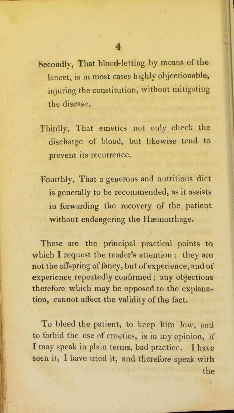 Secondly, That blood-letting by means of the lancet, is in most cases highly objectionable, injuring the constitution, without mitigating the disease. % | fV > ■ * • Thirdly, That emetics not only check the discharge of blood, but likewise tend to prevent its recurrence. Fourthly, That a generous and nutritious diet is generally to be recommended, as it assists in forwarding the recovery of the patient without endangering the Haemorrhage. These are the principal practical points to which I request the reader’s attention : they are not the offspring of fancy, but of experience, and of experience repeatedly confirmed ; any objections therefore which may be opposed to the explana^ tion, cannot affect the validity of the fact. To bleed the patient, to keep him low, and to forbid the use of emetics, is in my opinion, if I may speak in plain terms, bad practice. 1 have seen it, 1 have tried it, and therefore speak with the