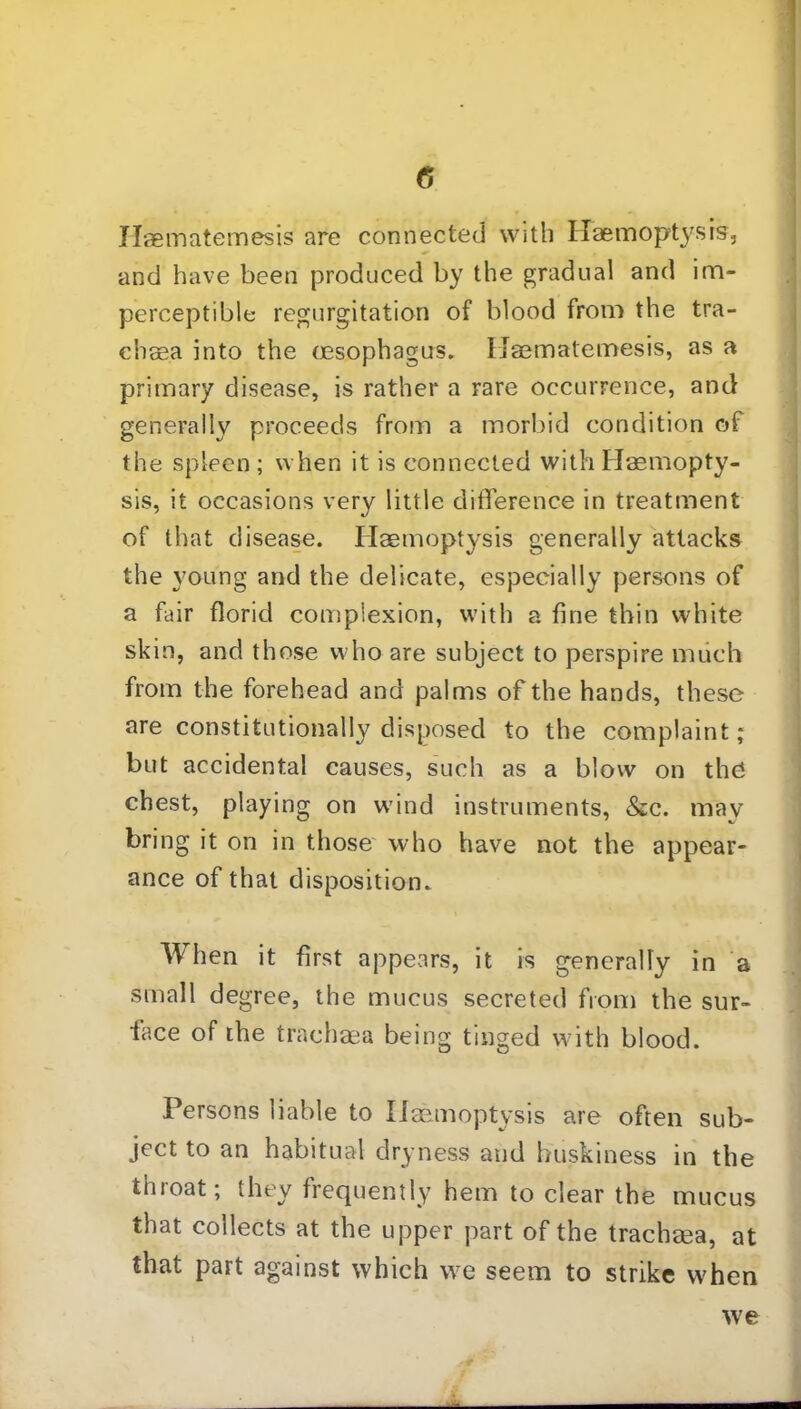 0 Ilaematemesis are connected with Haemoptysis, and have been produced by the gradual and im- perceptible regurgitation of blood from the tra- chsea into the (esophagus. Haematemesis, as a primary disease, is rather a rare occurrence, and generally proceeds from a morbid condition of the spleen ; when it is connected with Haemopty- sis, it occasions very little difference in treatment of that disease. Haemoptysis generally attacks the young and the delicate, especially persons of a fair florid complexion, with a fine thin white skin, and those who are subject to perspire much from the forehead and palms of the hands, these are constitutionally disposed to the complaint; but accidental causes, such as a blow on the chest, playing on wind instruments, &c. may bring it on in those who have not the appear- ance of that disposition. When it first appears, it is generally in a small degree, the mucus secreted from the sur- face of the trachaea being tinged with blood. Persons liable to Haemoptysis are often sub- ject to an habitual dryness and buskiness in the thioat; they frequently hem to clear the mucus that collects at the upper part of the trachaea, at that part against which we seem to strike when we