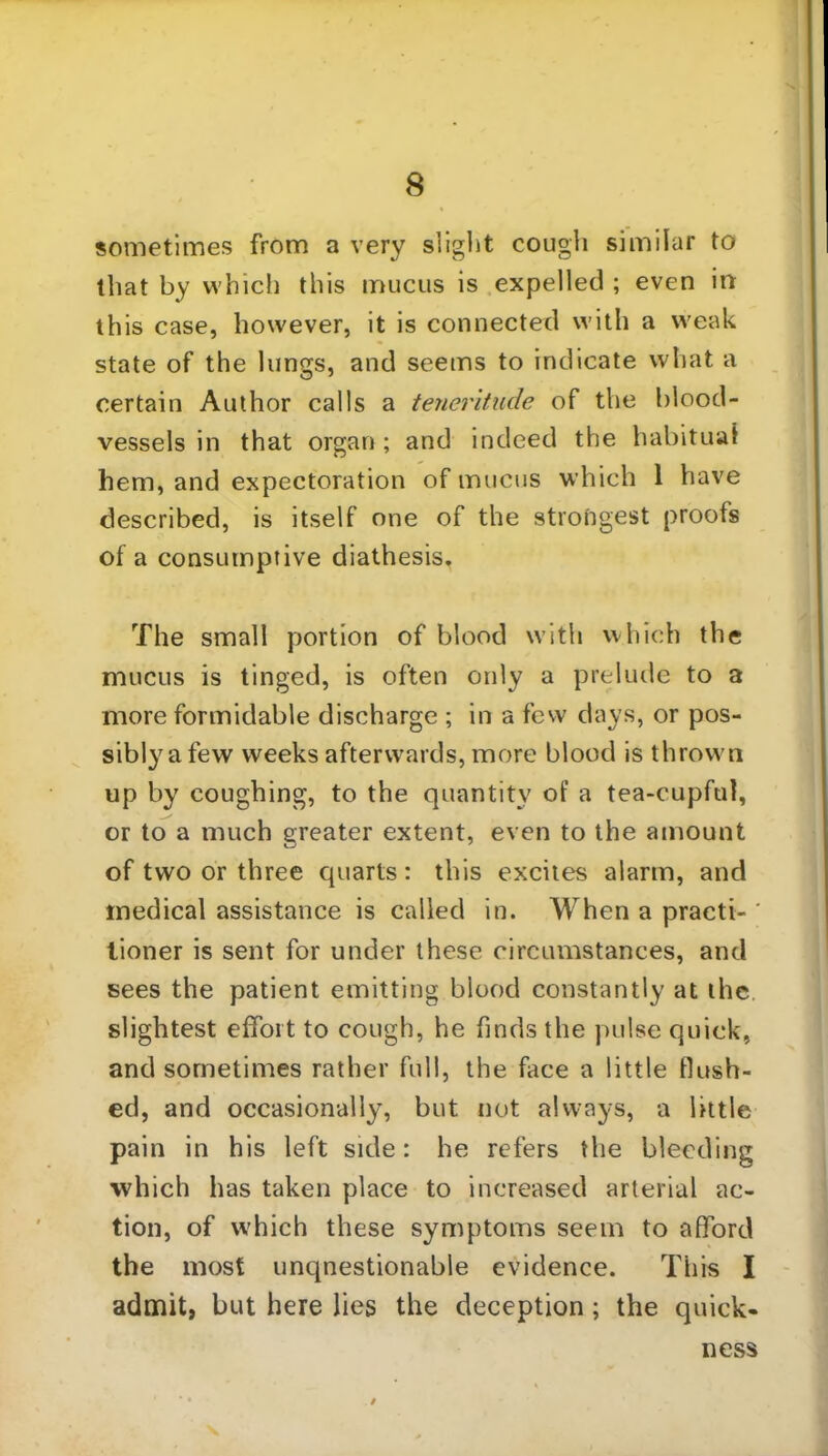 sometimes from a very slight cough similar to that by which this mucus is expelled ; even in this case, however, it is connected with a weak state of the lungs, and seems to indicate what a certain Author calls a teneritude of the blood- vessels in that organ; and indeed the habitual hem, and expectoration of mucus which 1 have described, is itself one of the strongest proofs of a consumptive diathesis. The small portion of blood with which the mucus is tinged, is often oidy a prelude to a more formidable discharge ; in a few days, or pos- sibly a few weeks afterwards, more blood is thrown up by coughing, to the quantity of a tea-cupful, or to a much greater extent, even to the amount of two or three quarts : this excites alarm, and medical assistance is called in. When a praeti-' tioner is sent for under these circumstances, and sees the patient emitting blood constantly at the slightest effort to cough, he finds the pulse quick, and sometimes rather full, the face a little flush- ed, and occasionally, but not always, a little pain in his left side: he refers the bleeding which has taken place to increased arterial ac- tion, of which these symptoms seem to afford the most unquestionable evidence. This I admit, but here lies the deception ; the quick- ness
