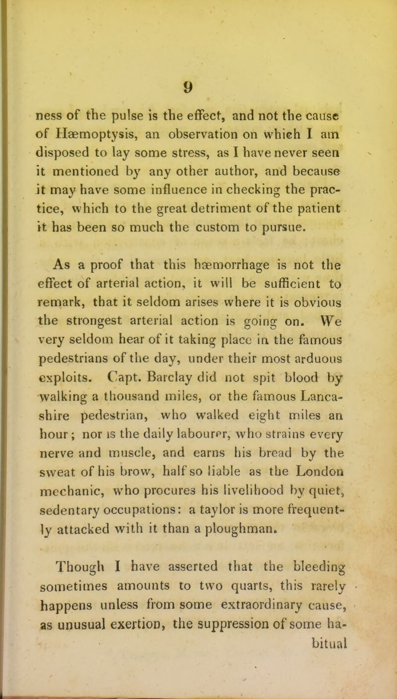 ness of the pulse is the effect, and not the cause of Haemoptysis, an observation on which I am disposed to lay some stress, as I have never seen it mentioned by any other author, and because it may have some influence in checking the prac- tice, which to the great detriment of the patient it has been so much the custom to pursue. As a proof that this haemorrhage is not the effect of arterial action, it will be sufficient to remark, that it seldom arises where it is obvious the strongest arterial action is going on. VTe very seldom hear of it taking place in the famous pedestrians of the day, under their most arduous exploits. Capt. Barclay did not spit blood by walking a thousand miles, or the famous Lanca- shire pedestrian, who walked eight miles an hour; nor is the daily labourer, who strains every nerve and muscle, and earns his bread by the sweat of his brow, half so liable as the London mechanic, who procures his livelihood by quiet, sedentary occupations: a taylor is more frequent- ly attacked with it than a ploughman. Though I have asserted that the bleeding sometimes amounts to two quarts, this rarely happens unless from some extraordinary cause, as unusual exertion, the suppression of some ha- bitual