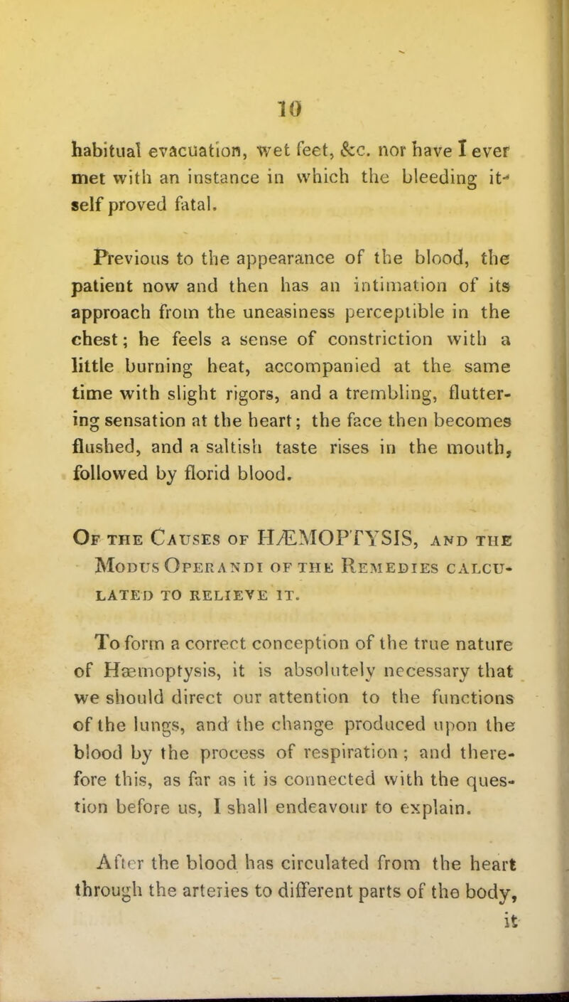 habitual evacuation, wet feet, See. nor have I ever met with an instance in which the bleeding it-* self proved fatal. Previous to the appearance of the blood, the patient now and then has an intimation of its approach from the uneasiness perceptible in the chest; he feels a sense of constriction with a little burning heat, accompanied at the same time with slight rigors, and a trembling, flutter- ing sensation at the heart; the face then becomes flushed, and a saltish taste rises in the mouth, followed by florid blood. Of the Causes of HAEMOPTYSIS, and the Modus Operandi of the Remedies calcu- lated TO RELIEVE IT. To form a correct conception of the true nature of Haemoptysis, it is absolutely necessary that we should direct our attention to the functions of the lungs, and the change produced upon the blood by the process of respiration ; and there- fore this, as far as it is connected with the ques- tion before us, I shall endeavour to explain. At ter the blood has circulated from the heart through the arteries to different parts of the body, it