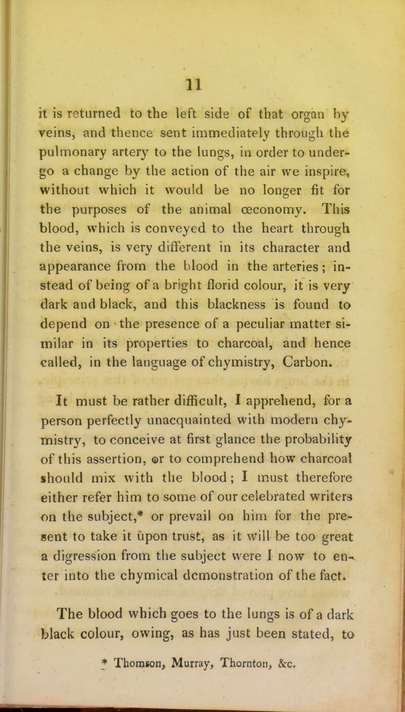 it is returned to the left side of that organ by veins, and thence sent immediately through the pulmonary artery to the lungs, in order to under- go a change by the action of the air we inspire, without which it would be no longer fit for the purposes of the animal oeconomy. This blood, which is conveyed to the heart through the veins, is very different in its character and appearance from the blood in the arteries; in- stead of being of a bright florid colour, it is very dark and black, and this blackness is found to depend on the presence of a peculiar matter si- milar in its properties to charcoal, and hence called, in the language of chymistry, Carbon. It must be rather difficult, I apprehend, for a person perfectly unacquainted with modern chy- mistry, to conceive at first glance the probability of this assertion, ©r to comprehend how charcoal should mix with the blood; I must therefore either refer him to some of our celebrated writers on the subject,* or prevail on him for the pre- sent to take it upon trust, as it will be too great a digression from the subject were I now to en- ter into the chymical demonstration of the fact. The blood which goes to the lungs is of a dark black colour, owing, as has just been stated, to * Thomson, Murray, Thornton, &c.