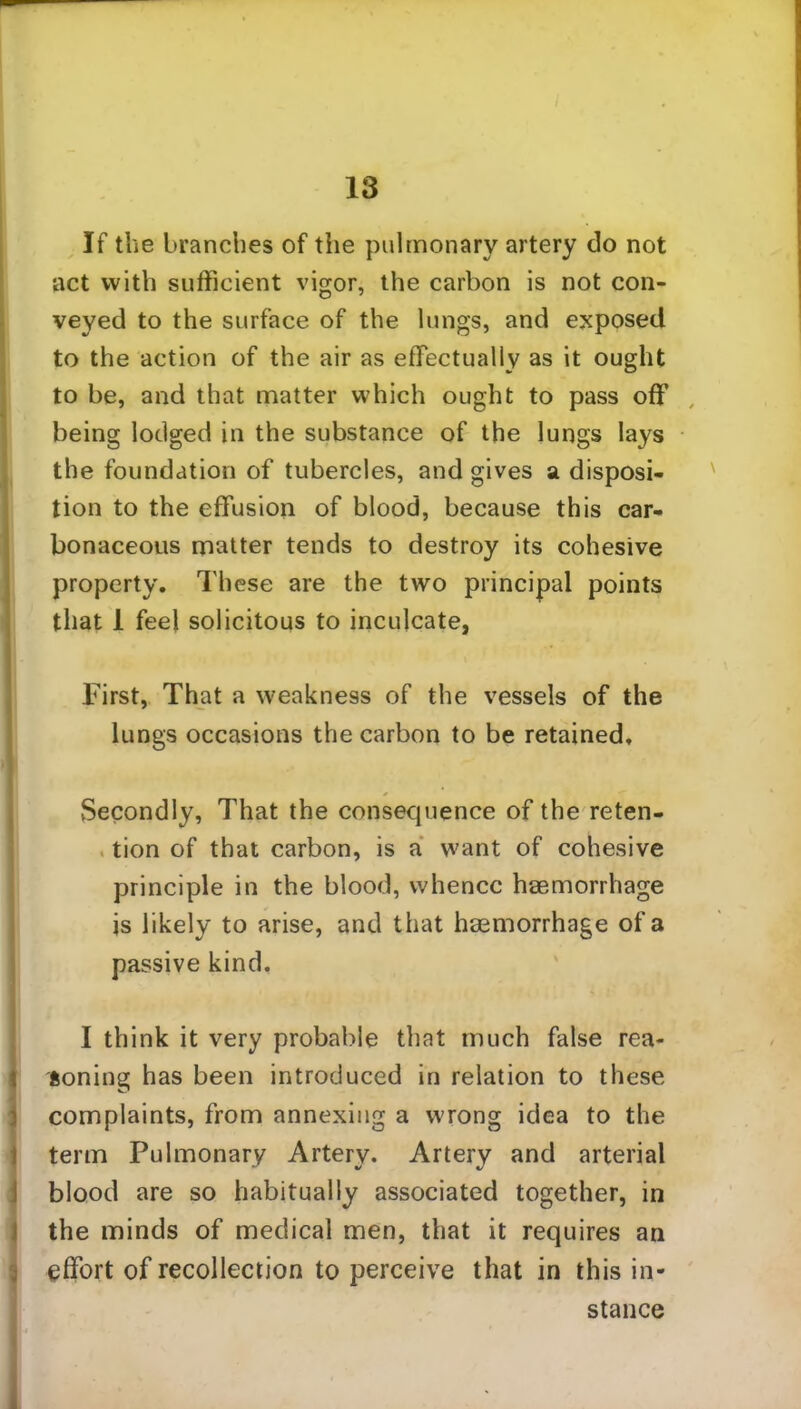 If the branches of the pulmonary artery do not act with sufficient vigor, the carbon is not con- veyed to the surface of the lungs, and exposed to the action of the air as effectually as it ought to be, and that matter which ought to pass off’ being lodged in the substance of the lungs lays the foundation of tubercles, and gives a disposi- tion to the effusion of blood, because this car- bonaceous matter tends to destroy its cohesive property. These are the two principal points that 1 feel solicitous to inculcate, First, That a weakness of the vessels of the lungs occasions the carbon to be retained. Secondly, That the consequence of the reten- tion of that carbon, is a want of cohesive principle in the blood, whence haemorrhage is likely to arise, and that haemorrhage of a passive kind. I think it very probable that much false rea- soning has been introduced in relation to these complaints, from annexing a wrong idea to the term Pulmonary Artery. Artery and arterial blood are so habitually associated together, in the minds of medical men, that it requires an effort of recollection to perceive that in this in- stance