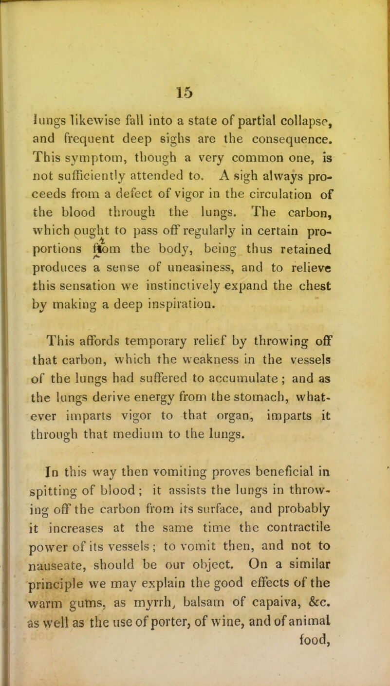 lungs likewise fall into a state of partial collapse, and frequent deep sighs are the consequence. This symptom, though a very common one, is not sufficiently attended to. A sigh always pro- ceeds from a defect of vigor in the circulation of the blood through the lungs. The carbon, which ought to pass off regularly in certain pro- portions from the body, being thus retained produces a sense of uneasiness, and to relieve this sensation we instinctively expand the chest by making a deep inspiration. This affords temporary relief by throwing off that carbon, which the weakness in the vessels of the lungs had suffered to accumulate; and as the lungs derive energy from the stomach, what- ever imparts vigor to that organ, imparts it through that medium to the lungs. In this way then vomiting proves beneficial in spitting of blood ; it assists the lungs in throw- ing off the carbon from its surface, and probably it increases at the same time the contractile power of its vessels; to vomit then, and not to nauseate, should be our object. On a similar principle we may explain the good effects of the warm gu-tns, as myrrh, balsam of capaiva, &c. as well as the use of porter, of wine, and of animal food,