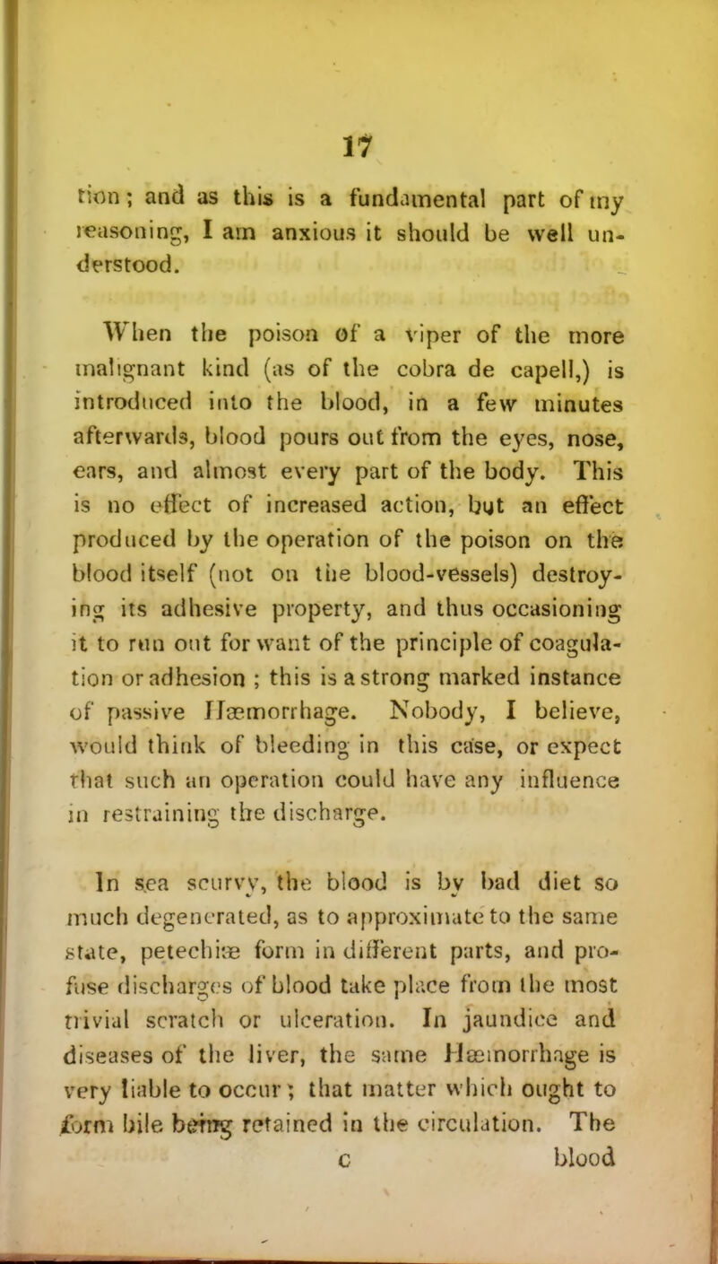 11 tion; and as this is a fundamental part of my reasoning, I am anxious it should be well un- derstood. When the poison of a viper of the more malignant kind (as of the cobra de capell,) is introduced into the blood, in a few minutes afterwards, blood pours out from the eyes, nose, ears, and almost every part of the body. This is no effect of increased action, but an effect produced by the operation of the poison on the blood itself (not on the blood-vessels) destroy- ing its adhesive property, and thus occasioning it to run ont for want of the principle of coagula- tion or adhesion ; this is a strong marked instance of passive Haemorrhage. Nobody, I believe, would think of bleeding in this case, or expect that such an operation could have any influence in restraining the discharge. In sea scurw, the blood is bv bad diet so much degenerated, as to approximate to the same state, petechiae form indifferent parts, and pro- fuse discharges of blood take place from the most trivial scratch or ulceration. In jaundice and diseases of the liver, the same Haemorrhage is very liable to occur; that matter which ought to form bile berog retained in the circulation. The c blood \