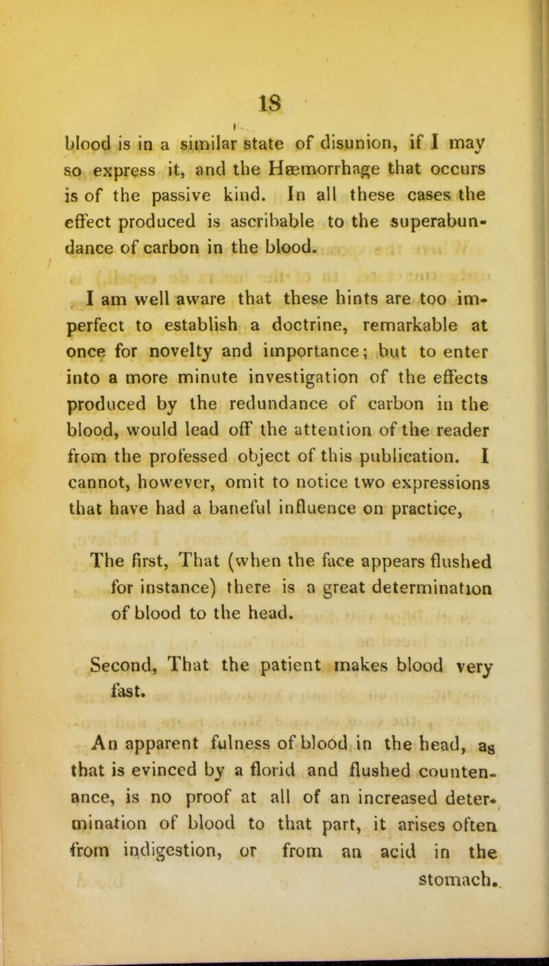 blood is in a similar state of disunion, if I may so express it, and the Haemorrhage that occurs is of the passive kind. In all these cases the effect produced is ascribable to the superabun- dance of carbon in the blood. I am well aware that these hints are too im- perfect to establish a doctrine, remarkable at once for novelty and importance; but to enter into a more minute investigation of the effects produced by the redundance of carbon in the blood, would lead off the attention of the reader from the professed object of this publication. I cannot, however, omit to notice two expressions that have had a baneful influence on practice, The first, That (when the face appears flushed for instance) there is a great determination of blood to the head. Second, That the patient makes blood very fast. An apparent fulness of blood in the head, as that is evinced by a florid and flushed counten- ance, is no proof at all of an increased deter- mination of blood to that part, it arises often - r from indigestion, or from an acid in the stomach..