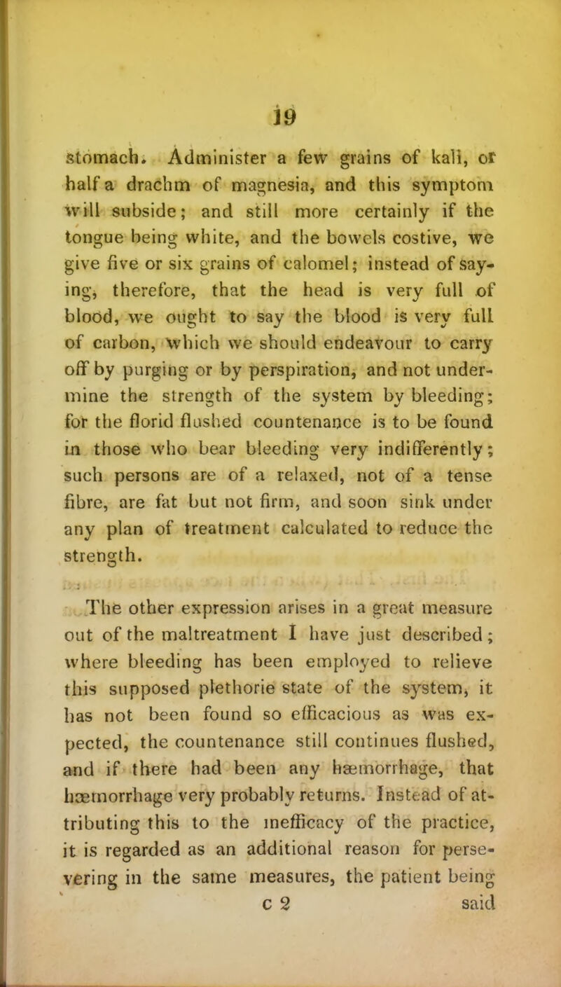 J9 stomach. Administer a few grains of kali, or half a drachm of magnesia, and this symptom will subside; and still more certainly if the tongue being white, and the bowels costive, we give five or six grains of calomel; instead of say- ing* therefore, that the head is very full of blood, we ought to say the blood is very full of carbon, which we should endeavour to carry off by purging or by perspiration, and not under- mine the strength of the system by bleeding; for the florid flushed countenance is to be found in those who bear bleeding very indifferently; such persons are of a relaxed, not of a tense fibre, are fat but not firm, and soon sink under any plan of treatment calculated to reduce the strength. The other expression arises in a great measure out of the maltreatment I have just described; where bleeding has been employed to relieve this supposed plethorie state of the system, it has not been found so efficacious as was ex- pected, the countenance still continues flushed, and if there had been any haemorrhage, that haemorrhage very probably returns. Instead of at- tributing this to the inefficacy of the practice, it is regarded as an additional reason for perse- vering in the same measures, the patient being c 2 said
