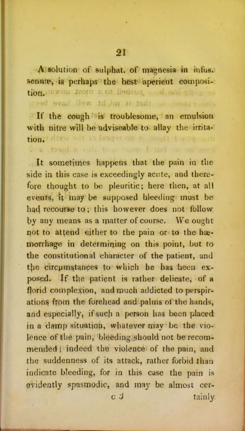 A solution of sulphat, of magnesia in infos, senna?, is perhaps the hest aperient composi- tion. ; ■••i i, >: ♦ *cJ »vj;, hw Ui /HI Si Jsii> < : - , If the cough is troublesome, an emulsion with nitre will be adviseable to allav the irrita- tion. It sometimes happens that the pain in the side in this case is exceedingly acute, and there- fore thought to be pleuritic; here then, at all events, it may be supposed bleeding must be had recourse to; this however does not follow by any means as a matter of course. We ought not to attend either to the pain or to the hae- morrhage in determining on this point, but to the constitutional character of the patient, and tjie circumstances to which he has been ex- posed. If the patient is rather delicate, of a florid complexion, and much addicted to perspir- ations from the forehead and palms of the hands, and especially, if such a person has been placed in a damp situation, whatever may he the vio- lence of the pain, bleeding should not be recom- mended ; indeed the violence of the pain, and the suddenness of its attack, rather forbid than indicate bleeding, for in this case the pain is evidently spasmodic, and may be almost cer- c J tainly.