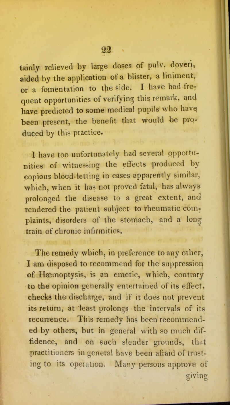 tainly relieved by large doses of pulv. doveri, aided by the application of a blister, a liniment, or a fomentation to the side. J have had fie- quent opportunities of verifying this remark, and have predicted to some medical pupils who have been present, the benefit that would be pro- duced by this practice. I have too unfortunately had several opportu- nities of witnessing the effects produced by copious blood-letting in cases apparently similar, which, when it has not proved fatal, has always prolonged the disease to a great extent, and rendered the patient subject to rheumatic com- plaints, disorders of the stomach, and a long train of chronic infirmities. The remedy which, in preference to any other, I am disposed to recommend for the suppression of Haemoptysis, is an emetic, which, contrary to the opinion generally entertained of its effect, checks the discharge, and if it does not prevent its return, at least prolongs the intervals of its recurrence. This remedy has been recommend- ed by others, but in general with so much dif- fidence, and on such slender grounds, that practitioners in general have been afraid of trust- ing to its operation. Many persons approve of
