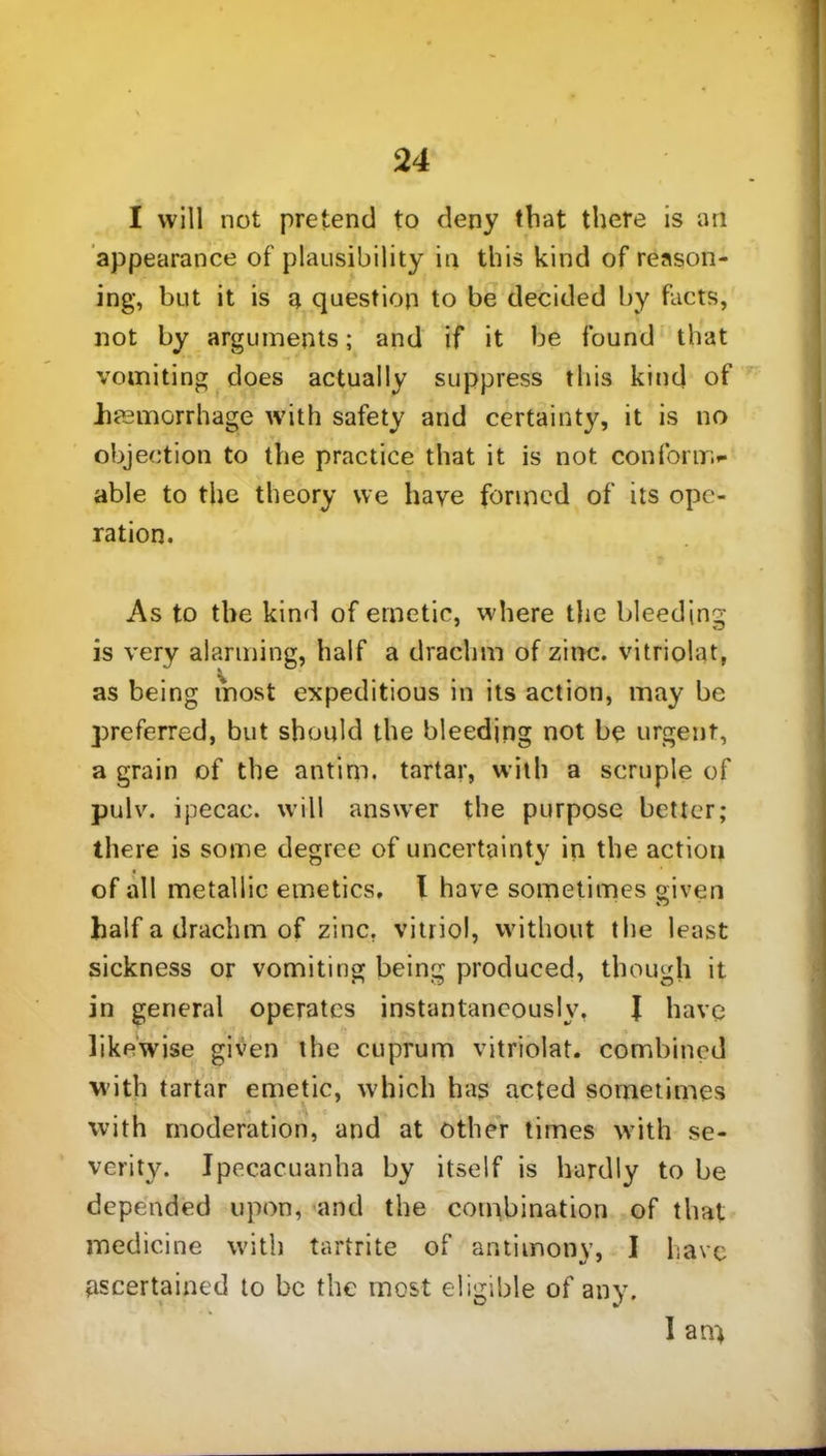I will not pretend to deny that there is an appearance of plausibility in this kind of reason- ing, but it is a question to be decided by facts, not by arguments; and if it be found that vomiting does actually suppress this kind of haemorrhage w'ith safety and certainty, it is no objection to the practice that it is not conform- able to the theory we have formed of its ope- ration. As to the kind of emetic, where the bleeding is very alarming, half a drachm of zinc, vitriolat, as being most expeditious in its action, may be preferred, but should the bleeding not be urgent, a grain of the antim. tartar, with a scruple of pulv. ipecac, will answer the purpose better; there is some degree of uncertainty in the action of all metallic emetics. I have sometimes given half a drachm of zinc, vitriol, without the least sickness or vomiting being produced, though it in general operates instantaneously, I have likewise given the cuprum vitriolat. combined with tartar emetic, which has acted sometimes with moderation, and at other times with se- verity. Ipecacuanha by itself is hardly to be depended upon, and the combination of that medicine with tartrite of antimony, I have ascertained to be the most eligible of any. I an)
