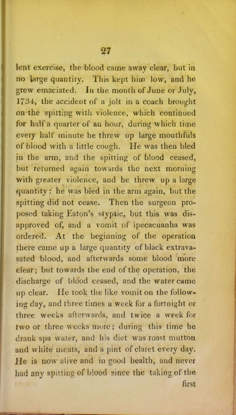 lent exercise, the blood came away clear, but in no large quantity. This kept him low, and he grew emaciated. In the mouth of June or July, 1734, the accident of a jolt in a coach brought on the spitting with violence, which continued for half a quarter of an hour, during which time every half minute he threw up large mouthfuls of blood with a little cough. He was then bled in the arm, and the spitting of blood ceased, but returned again towards the next morning with greater violence, and he threw up a large quantity : he was bled in the arm again, but the spitting did not cease. Then the surgeon pro- posed taking Eaton’s styptic, but this was dis- approved of, and a vomit of ipecacuanha was ordered. At the beginning of the operation there came up a large quantity of black extrava- sated blood, and afterwards some blood more clear; but towards the end of the operation, the discharge of blood ceased, and the water came up clear. He took the like vomit on the follow- ing day, and three times a week for a fortnight or three weeks afterwards, and twice a week for two or three weeks more; during this time he drank spa water, and his diet was roast mutton and white meats, and a pint of claret every day. Ele is now alive and in good health, and never had any spitting of blood since the taking of the first