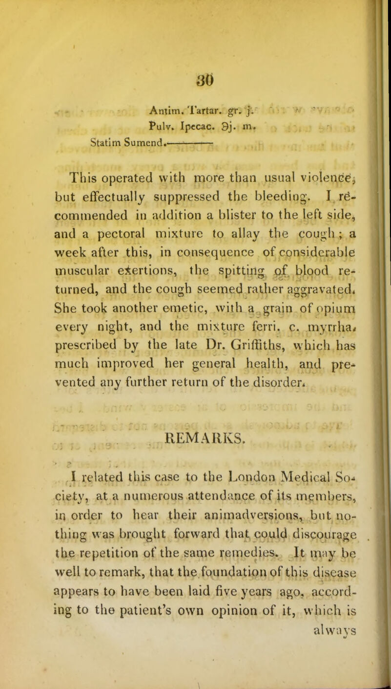 Antim. Tartar. gr. j. Pulv. Ipecac. 3j. m. Statim Sumend. This operated with more than usual violence, but effectually suppressed the bleeding. I re- commended in addition a blister to the left side, and a pectoral mixture to allay the cough ; a week after this, in consequence of considerable muscular exertions, the spitting of blood re- turned, and the cough seemed rather aggravated* She took another emetic, with a grain of opium every night, and the mixture ferri. c. myrrha* prescribed by the late Dr. Griffiths, which has much improved her general health, and pre* vented any further return of the disorder* REMARKS. -, > - _ J 3 ' ■ > ^ I related this case to the London Medical So- ciety, at a numerous attendance of its members, ir, order to hear their animadversions, but no- thing was brought forward that could discourage the repetition of the same remedies. It may be well to remark, that the foundation of this disease •• appears to have been laid five years ago, accord- ing to the patient’s own opinion of it, which is alwa vs