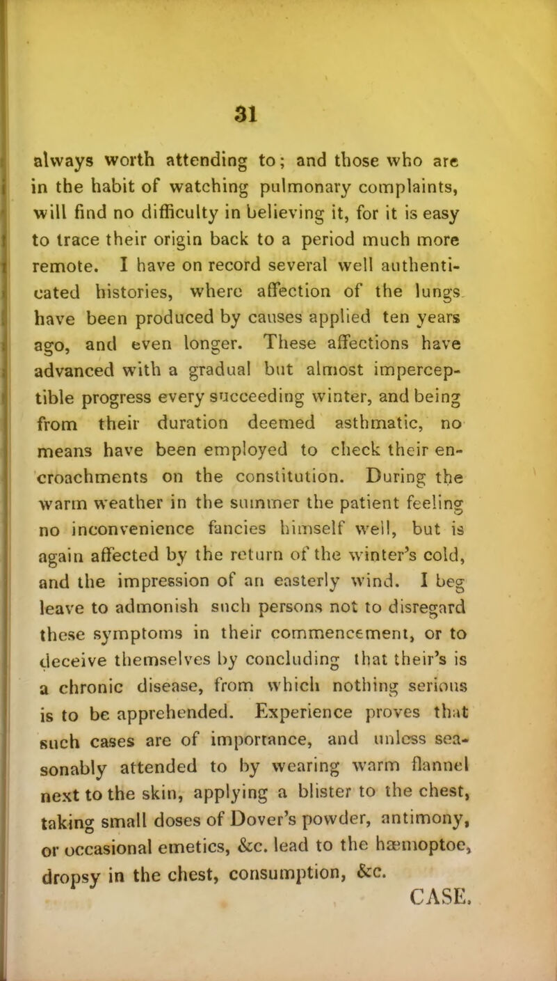 always worth attending to; and those who are in the habit of watching pulmonary complaints, will find no difficulty in believing it, for it is easy to trace their origin back to a period much more remote. I have on record several well authenti- cated histories, where affection of the lungs have been produced by causes applied ten years ago, and even longer. These affections have advanced with a gradual but almost impercep- tible progress every succeeding winter, and being from their duration deemed asthmatic, no means have been employed to check their en- croachments on the constitution. During the warm weather in the summer the patient feeling no inconvenience fancies himself well, but is again affected by the return of the winter’s cold, and the impression of an easterly wind. I beg leave to admonish such persons not to disregard these symptoms in their commencement, or to deceive themselves by concluding that their’s is a chronic disease, from which nothing serious is to be apprehended. Experience proves that such cases are of importance, and unless sea- sonably attended to by wearing warm flannel next to the skin, applying a blister to the chest, taking small doses of Dover’s powder, antimony, or occasional emetics, &c. lead to the hamioptoe, dropsy in the chest, consumption, &c. CASE.