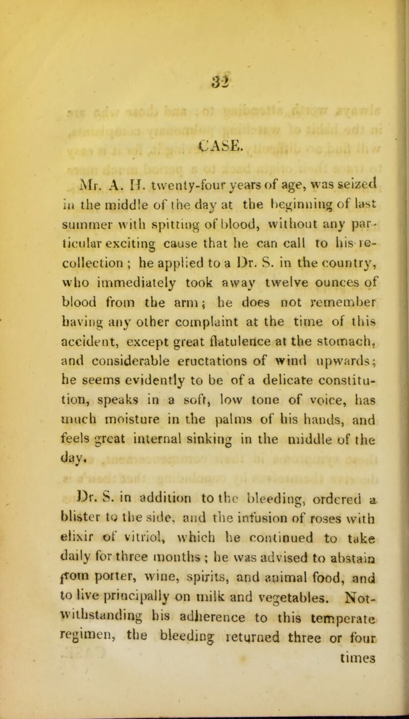CASE. Mr. A. IT. twenty-four years of age, was seized in the middle of the day at the beginning of last summer with spitting of blood, without any par- ticular exciting cause that he can call to his re- collection ; he applied to a Dr. S. in the country, who immediately took away twelve ounces of blood from the arm; he does not remember having any other complaint at the time of this accident, except great flatulence at the stomach, and considerable eructations of wind upwards; he seems evidently to be of a delicate constitu- tion, speaks in a soft, low tone of voice, has much moisture in the palms of his hands, and feels great internal sinking in the middle of the day. Dr. S. in addition to the bleeding, ordered a blister to the side, and the infusion of roses with elixir of vitriol, which he continued to take daily for three months ; he was advised to abstain from porter, wine, spirits, and animal food, and to live principally on milk and vegetables. Not- withstanding his adherence to this temperate regimen, the bleeding returned three or four times