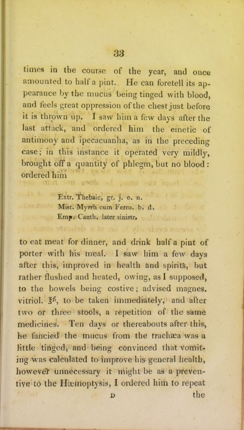 times in the course of the year, and once amounted to half a pint.. He can foretell its ap- pearance by the mucus being tinged with blood, and feels great oppression of the chest just before it is thrown up. I saw him a few days after the last attack, and ordered him the emetic of antimony and ipecacuanha, as in the preceding case; in this instance it operated very mildly, brought off a quantity of phlegm, but no blood : ordered him Extr. Thebaic, gr. j. o. n. Mist. Myrrh cum Ferro, b. d. Emp. Canth. later sinistr. to eat meat for dinner, and drink half a pint of porter with his meal. I saw him a few days after this, improved in health and spirits, but rather flushed and heated, owing, as I supposed, to the bowels being costive; advised magnes. vitriol. 2^, to be taken immediately, and after two or three stools, a repetition of the same medicines. Ten days or thereabouts after this, he fancied the mucus from the trachaea was a little tinged, and being convinced that vomit- ing was calculated to improve his general health, lioweveT unnecessary it might be as a preven- tive to the Haemoptysis, I ordered him to repeat D the