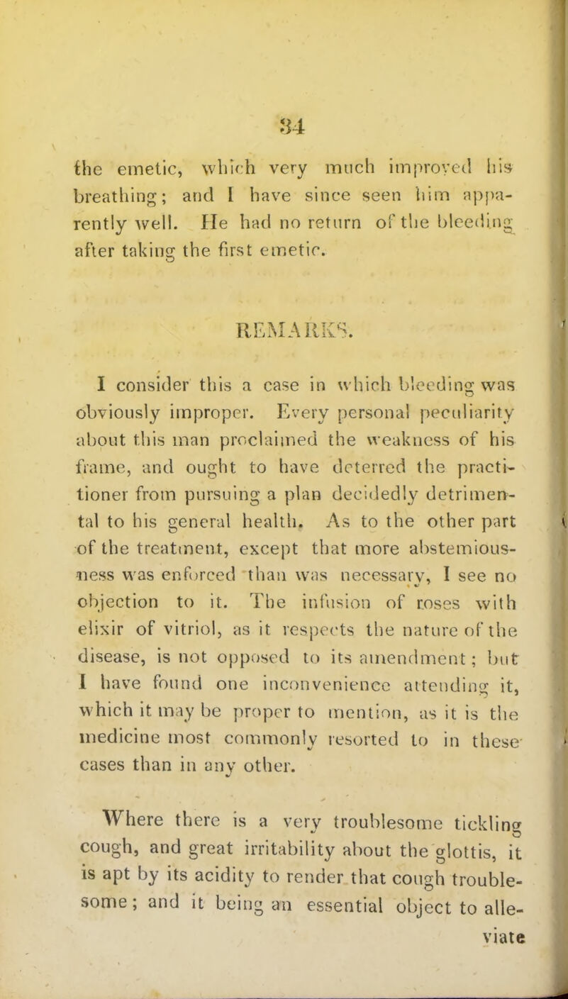 the emetic, which very much improved his breathing; and I have since seen him appa- rently well. He had no return of the bleeding after taking the first emetic. I consider this a case in which bleeding was obviously improper. Every personal peculiarity about this man proclaimed the weakness of his frame, and ought to have deterred the practi- tioner from pursuing a plan decidedly detrimen- tal to his general health. As to the other part i. of the treatment, except that more abstemious- ness was enforced than was necessary, I see no objection to it. The infusion of roses with elixir of vitriol, as it respects the nature of the disease, is not opposed to its amendment; but I have found one inconvenience attending it, which it may be proper to mention, as it is the medicine most commonly resorted to in these cases than in any other. Where there is a very troublesome tickling cough, and great irritability about the glottis, it is apt by its acidity to render that cough trouble- some; and it being an essential object to alle- REMARKS. viate