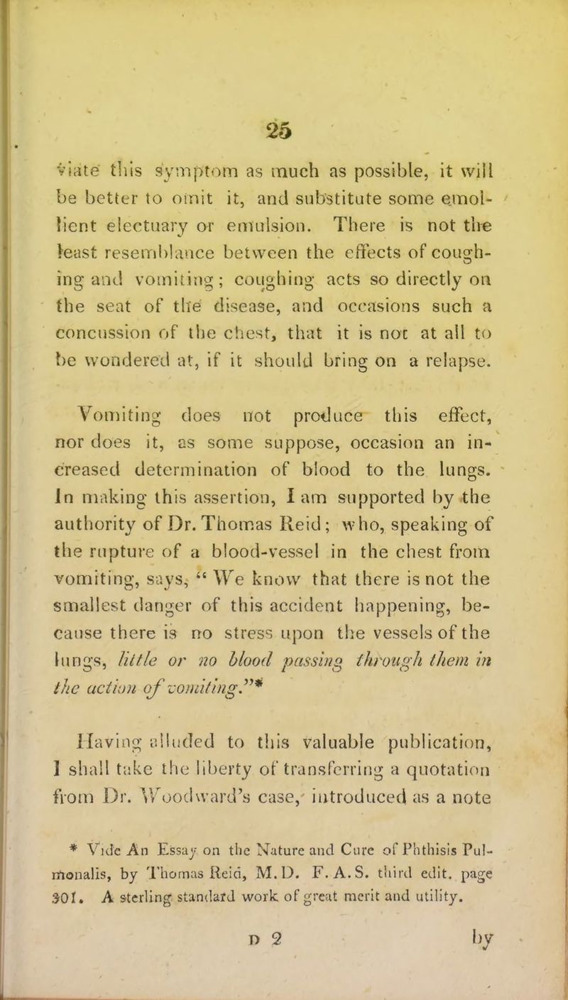 25 viate this symptom as much as possible, it will be better to omit it, and substitute some emol- lient electuary or emulsion. There is not the least resemblance between the effects of cough* ing and vomiting; coughing acts so directly on the seat of the disease, and occasions such a concussion of the chest, that it is not at all to be wondered at, if it should bring on a relapse. Vomiting does not produce this effect, nor does it, as some suppose, occasion an in- creased determination of blood to the lungs, in making this assertion, i am supported by the authority of Dr. Thomas Reid; who, speaking of the rupture of a blood-vessel in the chest from vomiting, says,' “ We know that there is not the smallest danger of this accident happening, be- cause there is no stress upon the vessels of the lungs, little or no blood passing through them hi the actum of vomiting Having alluded to this valuable publication, 1 shall take the liberty of transferring a quotation from Dr. Woodward’s case,' introduced as a note * vide An Essay on the Nature and Cure of Phthisis Pul- monalis, by Thomas Reid, M.D. F.A.S. third edit, page SOI. A sterling standard work of great merit and utility. D 2 by