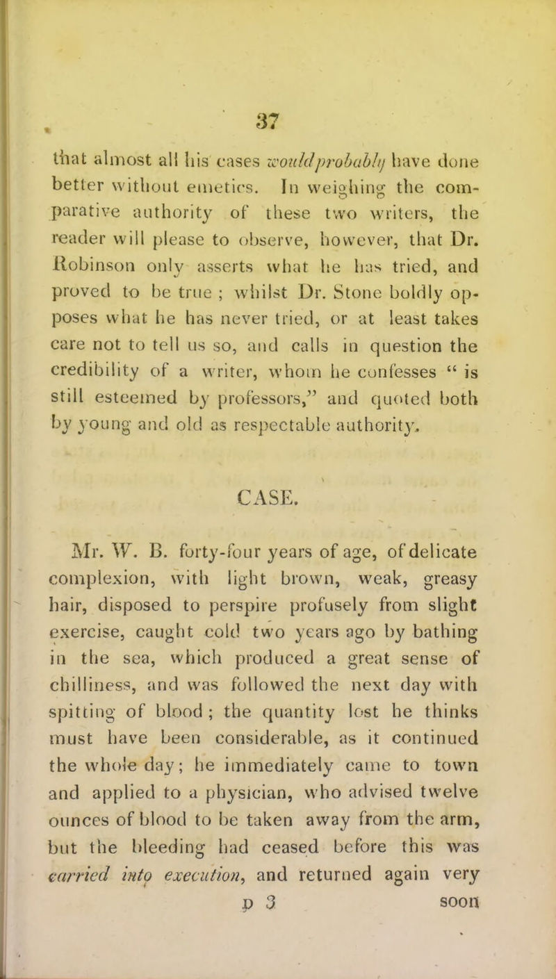 that almost all his cases wouldprobubh) have done better without emetics. In weighing the com- parative authority of these two writers, the reader will please to observe, however, that Dr. Robinson only asserts what lie has tried, and proved to be true ; whilst Dr. Stone boldly op- poses what he has never tried, or at least takes care not to tell us so, and calls in question the credibility of a writer, whom he confesses “ is still esteemed by professors/’ and quoted both by young and old as respectable authority. \ CASE. Mr. W. B. forty-four years of age, of delicate complexion, with light brown, weak, greasy hair, disposed to perspire profusely from slight exercise, caught cold two years ago by bathing in the sea, which produced a great sense of chilliness, and was followed the next day with spitting of blood ; the quantity lost he thinks must have been considerable, as it continued the whole day; he immediately came to town and applied to a physician, who advised twelve ounces of blood to be taken away from the arm, but the bleeding had ceased before this was carried into execution, and returned again very p 3 soon
