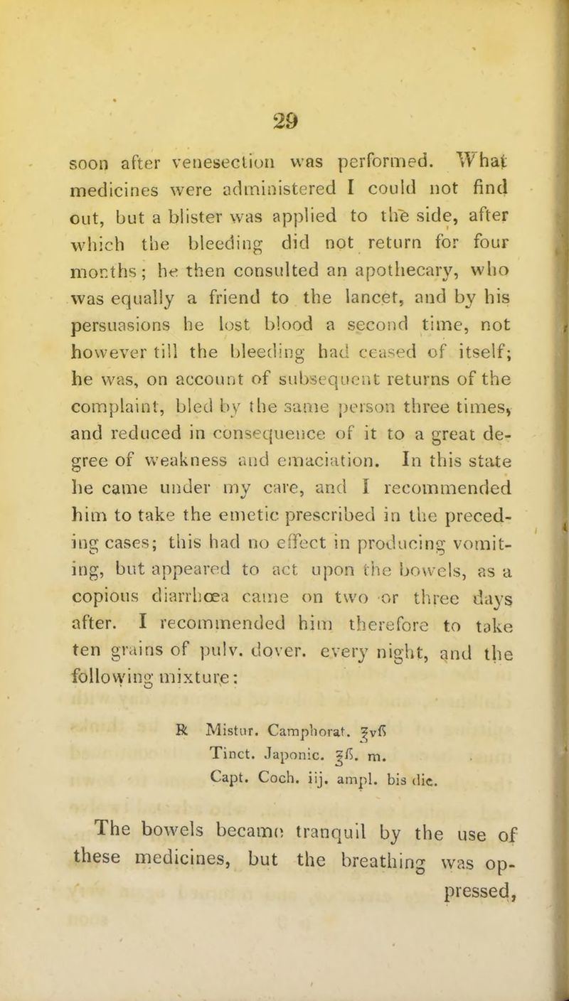 29 soon after venesection was performed. Yv'haf medicines were administered I could not find out, but a blister was applied to tLie side, after which the bleeding did not return for four months; he then consulted an apothecary, who was equally a friend to the lancet, and by his persuasions he lost blood a second time, not however till the bleeding had ceased of itself; he was, on account of subsequent returns of the complaint, bled by the same person three times, and reduced in consequence of it to a great de- gree of weakness and emaciation. In this state he came under my care, and I recommended him to take the emetic prescribed in the preced- ing cases; this had no effect in producing vomit- ing, but appeared to act upon the bowels, as a copious diarrhoea came on two or three days after. I recommended him therefore to take ten grains of pulv. dover. every night, and the following mixture; R Mistur. Camphorat. Tinct. Japonic, m. Capt. Coch. iij. ampl. bis die. The bowels became tranquil by the use of these medicines, but the breathing was op- pressed,