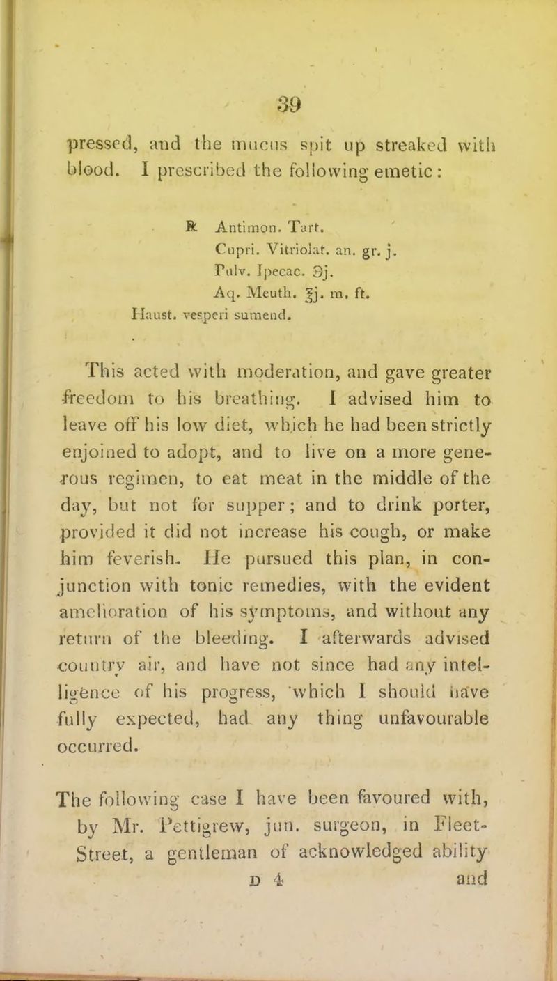 pressed, and the mucus spit up streaked with blood. I prescribed the following emetic : ft Antimon. Tart. Cupri. Vitriolat. an. gr. j. Tnlv. Ipecac. 3j. Aq. Meuth. £j. ra. ft. Haust. vesperi sumend. This acted with moderation, and gave greater freedom to his breathing. 1 advised him to \ leave off his low diet, which he had been strictly enjoined to adopt, and to live on a more gene- rous regimen, to eat meat in the middle of the day, but not for supper; and to drink porter, provided it did not increase his cough, or make him feverish. He pursued this plan, in con- junction with tonic remedies, with the evident amelioration of his symptoms, and without any return of the bleeding. I afterwards advised country air, and have not since had any intel- ligence of his progress, which 1 should have fully expected, had any thing unfavourable occurred. The following case I have been favoured with, by Mr. Pettigrew, jun. surgeon, in Fleet- Street, a gentleman of acknowledged ability d 4 and