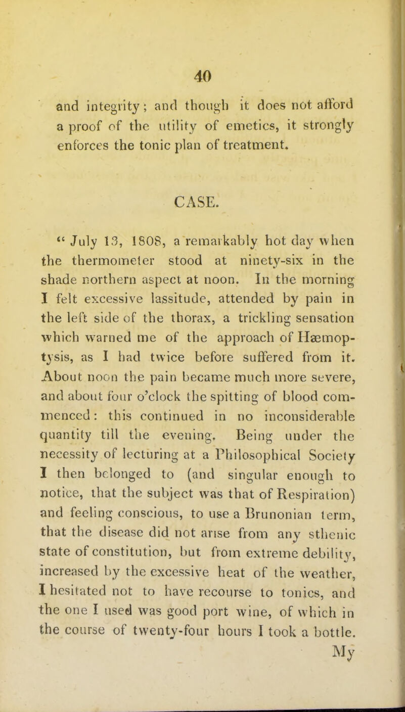 and integrity; and though it does not afford a proof of the utility of emetics, it strongly enforces the tonic plan of treatment. CASE. u July 13, ISOS, a remarkably hot day when the thermometer stood at ninety-six in the shade northern aspect at noon. In the morning I felt excessive lassitude, attended by pain in the left side of the thorax, a trickling sensation which warned me of the approach of Haemop- tysis, as I had twice before suffered from it. About noon the pain became much more severe, and about four o’clock the spitting of blood com- menced : this continued in no inconsiderable quantity till the evening. Being under the necessity of lecturing at a Philosophical Society I then belonged to (and singular enough to notice, that the subject was that of Respiration) and feeling conscious, to use a Brunonian term, that the disease did not arise from any sthenic state of constitution, but from extreme debility, increased by the excessive heat of the weather, I hesitated not to have recourse to tonics, and the one I used was good port wine, of which in the course of twenty-four hours I took a bottle. My