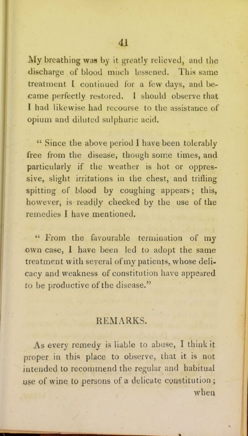 My breathing was by it greatly relieved, and the discharge of blood much lessened. This same treatment l continued for a few days, and be- came perfectly restored. I should observe that I had likewise had recourse to the assistance of opium and diluted sulphuric acid. “ Since the above period I have been tolerably free from the disease, though some times, and particularly if the weather is hot or oppres- sive, slight irritations in the chest, and trifling spitting of blood by coughing appears; this, however, is readily checked by the use of the remedies I have mentioned. “ From the favourable termination of my own case, 1 have been led to adopt the same treatment with several of my patients, whose deli- cacy and weakness of constitution have appeared to be productive of the disease.” / / REMARKS. As every remedy is liable to abuse, I think it proper in this place to observe, that it is not intended to recommend the regular and habitual use of wine to persons of a delicate constitution ; when