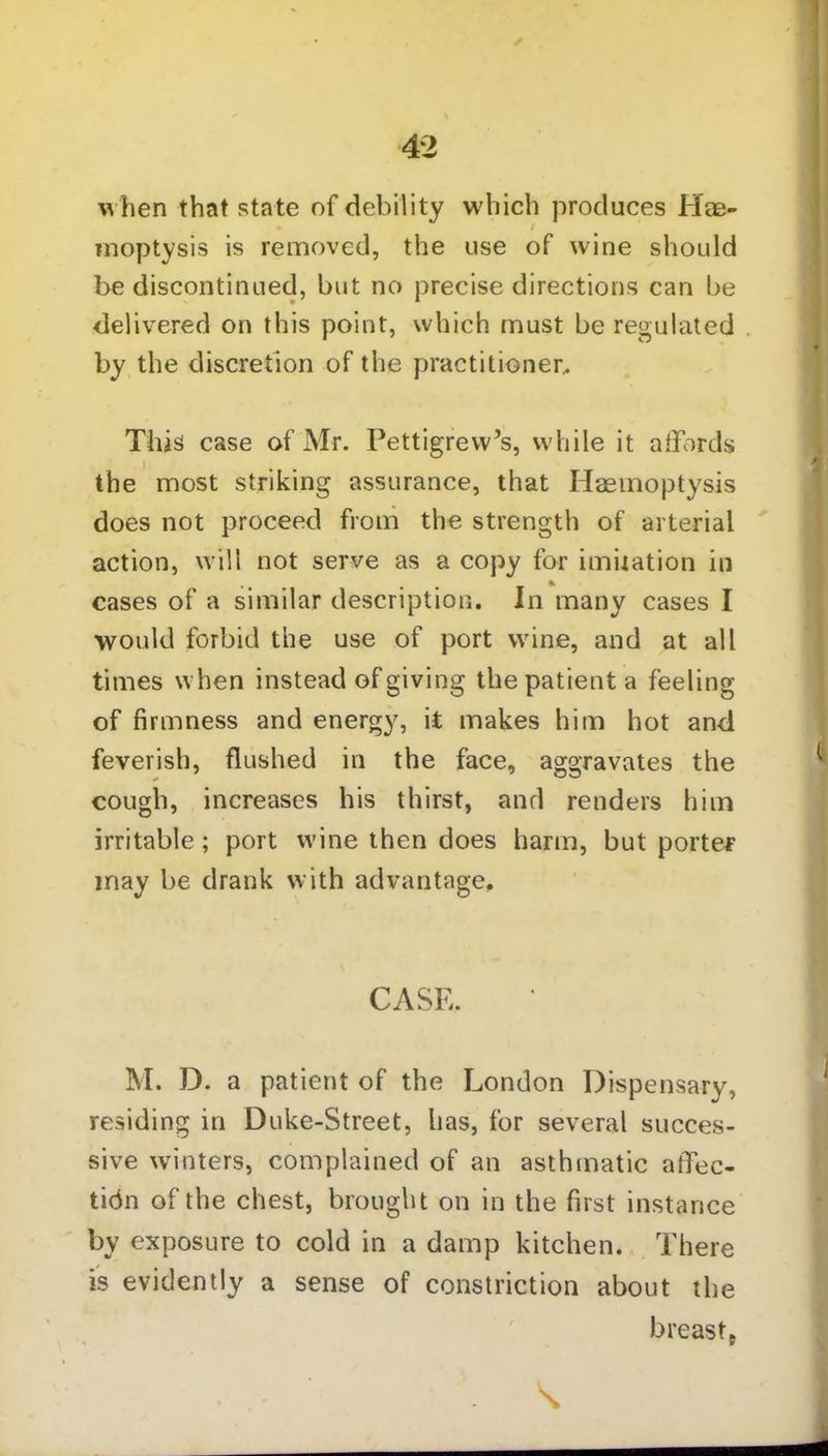 when that state of debility which produces Hae- moptysis is removed, the use of wine should be discontinued, but no precise directions can be delivered on this point, which must be regulated by the discretion of the practitioner.. This case of Mr. Pettigrew’s, while it affords the most striking assurance, that Haemoptysis does not proceed from the strength of arterial action, will not serve as a copy for imitation in cases of a similar description. In many cases I would forbid the use of port wine, and at all times when instead of giving the patient a feeling of firmness and energy, it makes him hot and feverish, flushed in the face, aggravates the cough, increases his thirst, and renders him irritable; port wine then does harm, but porter may be drank with advantage. CASE. M. D. a patient of the London Dispensary, residing in Duke-Street, has, for several succes- sive winters, complained of an asthmatic affec- tion of the chest, brought on in the first instance by exposure to cold in a damp kitchen. There is evidently a sense of constriction about the breast.