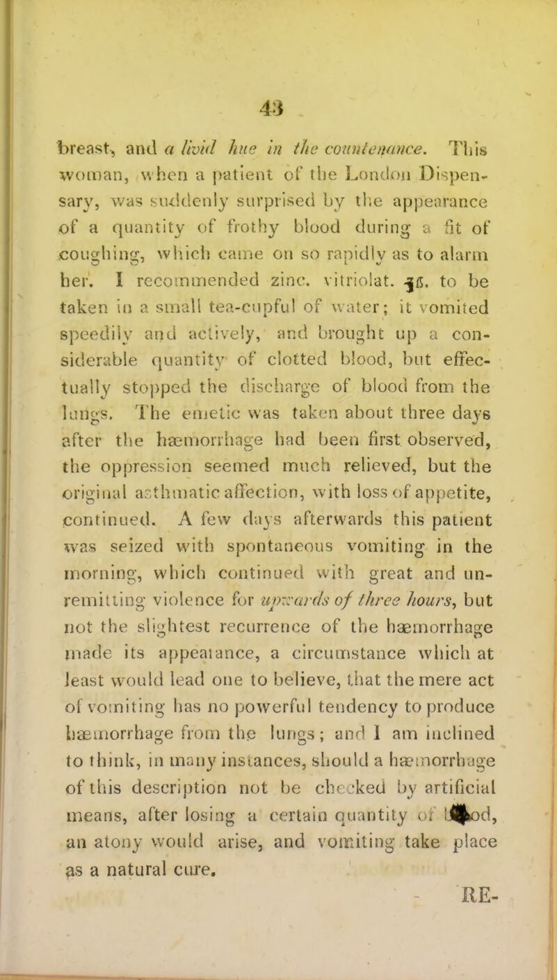breast, and a livid hue in the countenance. This woman, when a patient of the London Dispen- sary, was suddenly surprised by the appearance of a quantity of frothy blood during a fit of coughing, which came on so rapidly as to alarm her. I recommended zinc, vitriolat. to be taken in a small tea-cupful of water; it vomited speedily and actively, and brought up a con- siderable quantity of clotted blood, but effec- tually stopped the discharge of blood from the lungs. The emetic was taken about three days after the haemorrhage had been first observed, the oppression seemed much relieved, but the original asthmatic affection, with loss of appetite, continued. A few clays afterwards this patient was seized with spontaneous vomiting in the morning, which continued with great and un- remitting violence for upwards of three hours, but not the slightest recurrence of the haemorrhage made its appealance, a circumstance which at least would lead one to believe, that the mere act of vomiting has no powerful tendency to produce haemorrhage from the lungs; and 1 am inclined to think, in many instances, should a haemorrhage of this description not be checked by artificial means, after losing a certain quantity of iflbd, an atony would arise, and vomiting take place as a natural cure. RE-