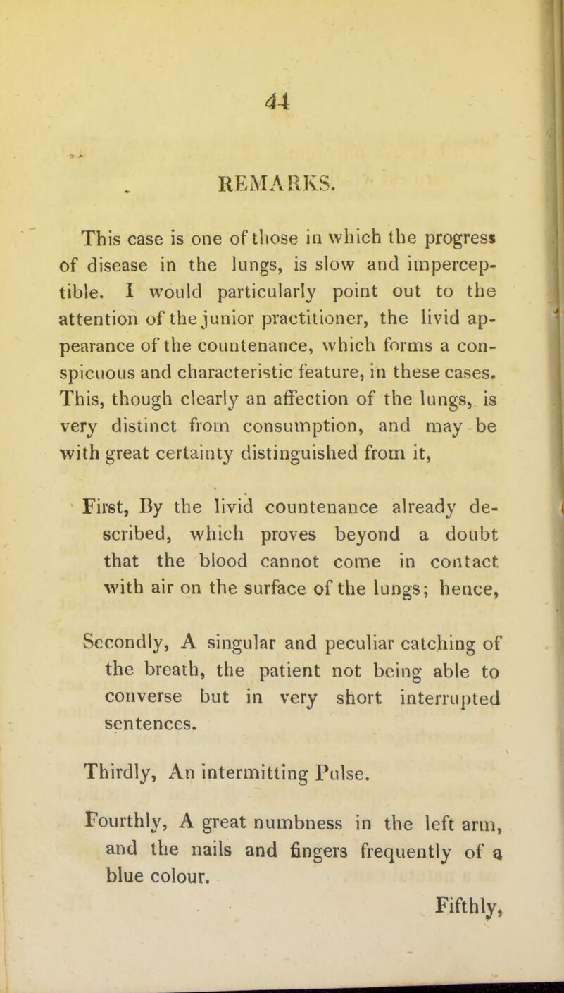 REMARKS. This case is one of those in which the progress of disease in the lungs, is slow and impercep- tible. I would particularly point out to the attention of the junior practitioner, the livid ap- pearance of the countenance, which forms a con- spicuous and characteristic feature, in these cases. This, though clearly an affection of the lungs, is very distinct from consumption, and may be with great certainty distinguished from it, First, By the livid countenance already de- scribed, which proves beyond a doubt that the blood cannot come in contact, with air on the surface of the lungs; hence, Secondly, A singular and peculiar catching of the breath, the patient not being able to converse but in very short interrupted sentences. Thirdly, An intermitting Pulse. Fourthly, A great numbness in the left arm, and the nails and fingers frequently of a blue colour. Fifthly,