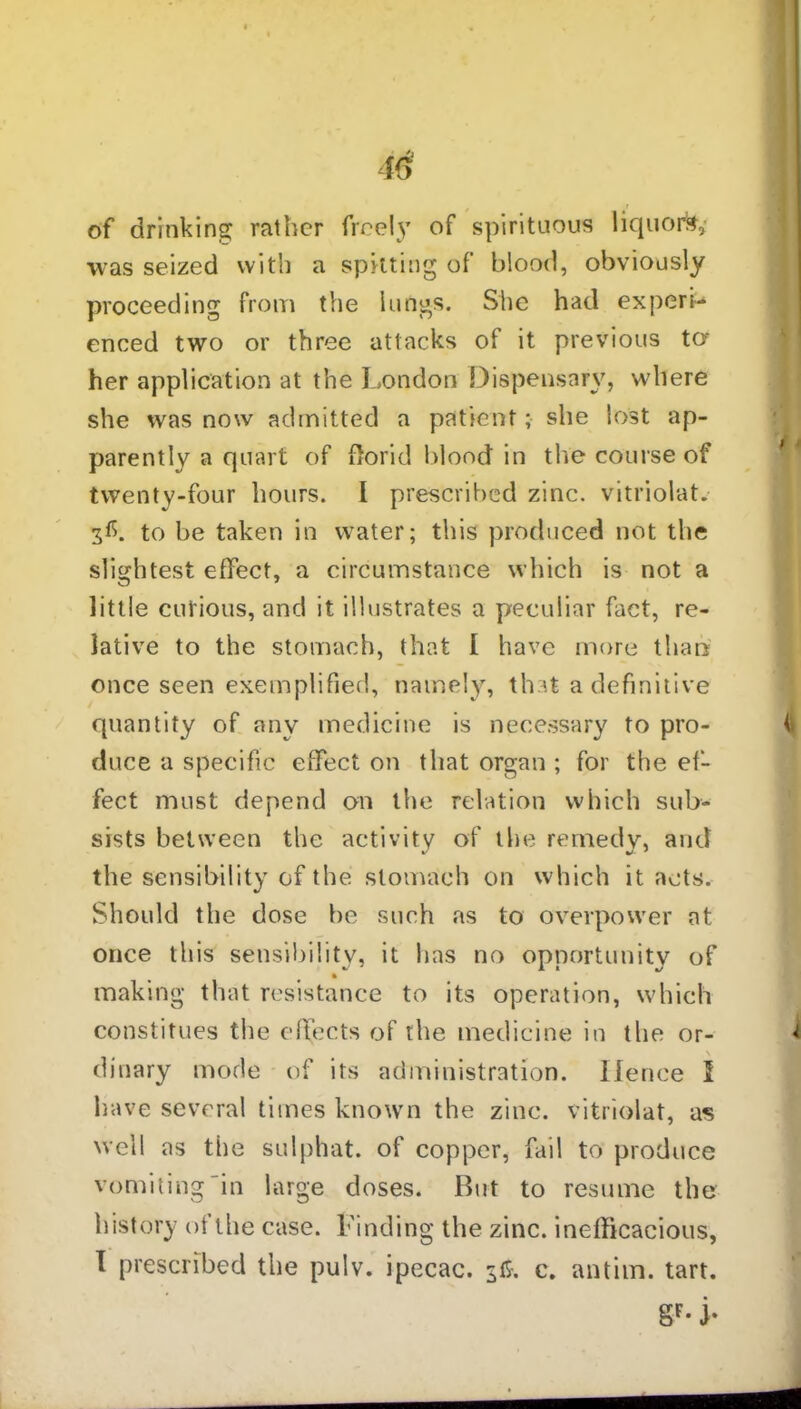 40 of drinking rather freely of spirituous liquors, was seized with a spitting of blood, obviously proceeding from the lungs. She had expert enced two or three attacks of it previous to her application at the London Dispensary, where she was now admitted a patient; she lost ap- parently a quart of florid blood in the course of twenty-four hours. I prescribed zinc, vitriolat. 3L to be taken in water; this produced not the slightest effect, a circumstance which is not a little curious, and it illustrates a peculiar fact, re- lative to the stomach, that I have more than once seen exemplified, namely, that a definitive quantity of any medicine is necessary to pro- duce a specific effect on that organ ; for the ef- fect must depend on the relation which sub- sists between the activity of the remedy, and the sensibility of the stomach on which it acts. Should the dose be such as to overpower at once this sensibility, it has no opportunity of making that resistance to its operation, which constitues the effects of the medicine in the or- dinary mode of its administration. Hence I have several times known the zinc, vitriolat, as well as the sulphat. of copper, fail to produce vomiting'in large doses. But to resume the history of the case. Finding the zinc, inefficacious, I prescribed the pulv. ipecac. $£. c. antim. tart. SF- j-