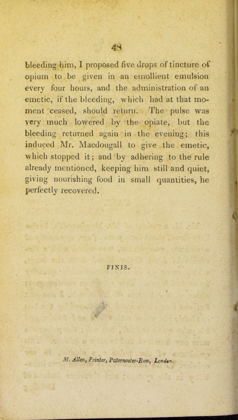 bleeding him, I proposed five drops of tincture of opium to be given in an emollient emulsion every four hours, and the administration of an emetic, if the bleeding, which had at that mo- ment ceased, should return. The pulse was very much lowered by the opiate, but the bleeding returned again in the evening; this induced Mr. Macdougall to give the emetic, which stopped it; and by adhering to the rule already mentioned, keeping him still and quiet, giving nourishing food in small quantities, he perfectly recovered. FINIS. M, Allen> Printer, Paternoster-Row, tend*n.