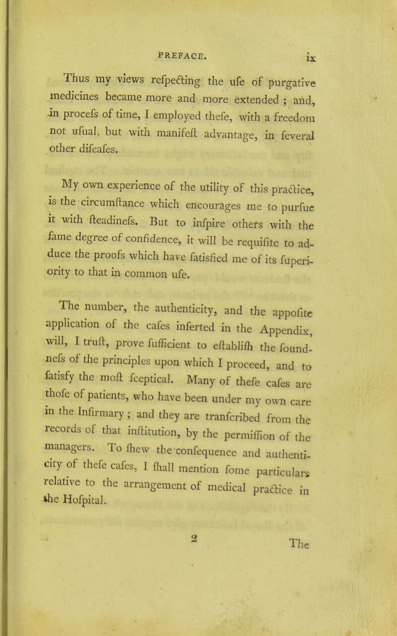 Thus my views refpefting the ufe of purgative medicines became more and more extended ; and, in procefs of time, I employed thefe, with a freedom not ufual, but with manifeft advantage, in feveral other difeafes. My own experience of the utility of this pradllce, is the circumftance which encourages me to purfue it with fteadinefs. But to infpire others with the fame degree of confidence, it will be requifite to ad- duce the proofs which have fatisfied me of its fuperi- ority to that in common ufe. The number, the authenticity, and the appofite application of the cafes inferted in the Appendix, will, I truft, prove fufficient to eftablifh the found' nefs of the principles upon which I proceed, and to fatisfy the moft fceptical. Many of thefe cafes are thofe of patients, who have been under my own care in the Infirmary; and they are tranfcribed from the records of that inftitution, by the permifilon of the managers. To fhew the confequence and authentl- city of thefe cafes, I fhall mention fome particulars relative to the arrangement of medical pradice in the Hofpital. 2 The